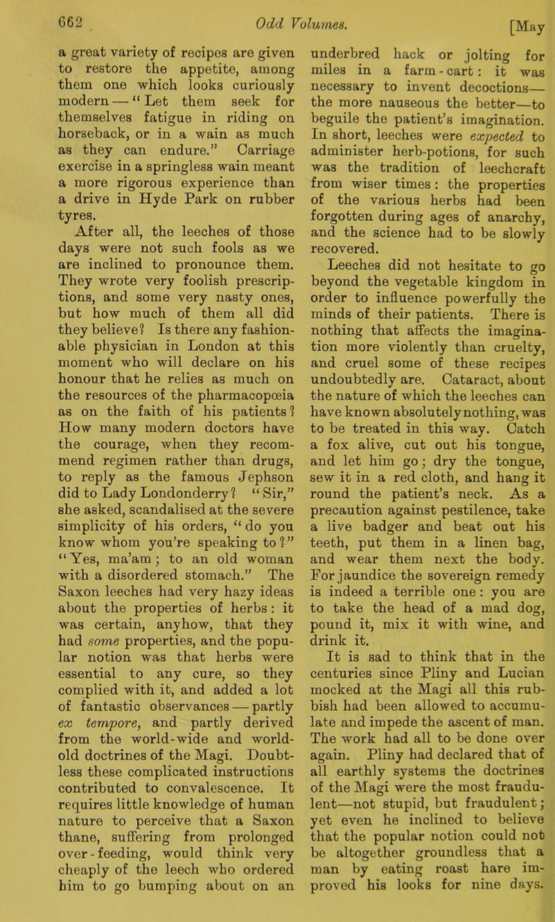 a great variety of recipes are given to restore the appetite, among them one which looks curiously modern — “ Let them seek for themselves fatigue in riding on horseback, or in a wain as much as they can endure.” Carriage exercise in a springless wain meant a more rigorous experience than a drive in Hyde Park on rubber tyres. After all, the leeches of those days were not such fools as we are inclined to pronounce them. They wrote very foolish prescrip- tions, and some very nasty ones, but how much of them all did they believe? Is there any fashion- able physician in London at this moment who will declare on his honour that he relies as much on the resources of the pharmacopoeia as on the faith of his patients ? How many modern doctors have the courage, when they recom- mend regimen rather than drugs, to reply as the famous Jephson did to Lady Londonderry? “ Sir,” she asked, scandalised at the severe simplicity of his orders, “ do you know whom you’re speaking to ? ” “Yes, ma’am; to an old woman with a disordered stomach.” The Saxon leeches had very hazy ideas about the properties of herbs: it was certain, anyhow, that they had some properties, and the popu- lar notion was that herbs were essential to any cure, so they complied with it, and added a lot of fantastic observances — partly ex tempore, and partly derived from the world-wide and world- old doctrines of the Magi. Doubt- less these complicated instructions contributed to convalescence. It requires little knowledge of human nature to perceive that a Saxon thane, suffering from prolonged over - feeding, would think very cheaply of the leech who ordered him to go bumping about on an underbred hack or jolting for miles in a farm - cart: it was necessary to invent decoctions— the more nauseous the better—to beguile the patient’s imagination. In short, leeches were expected to administer herb-potions, for such was the tradition of leechcraft from wiser times: the properties of the various herbs had been forgotten during ages of anarchy, and the science had to be slowly recovered. Leeches did not hesitate to so beyond the vegetable kingdom in order to influence powerfully the minds of their patients. There is nothing that affects the imagina- tion more violently than cruelty, and cruel some of these recipes undoubtedly are. Cataract, about the nature of which the leeches can have known absolutely nothing, was to be treated in this way. Catch a fox alive, cut out his tongue, and let him go; dry the tongue, sew it in a red cloth, and hang it round the patient’s neck. As a precaution against pestilence, take a live badger and beat out his teeth, put them in a linen bag, and wear them next the body. For jaundice the sovereign remedy is indeed a terrible one: you are to take the head of a mad dog, pound it, mix it with wine, and drink it. It is sad to think that in the centuries since Pliny and Lucian mocked at the Magi all this rub- bish had been allowed to accumu- late and impede the ascent of man. The work had all to be done over again. Pliny had declared that of all earthly systems the doctrines of the Magi were the most fraudu- lent—not stupid, but fraudulent; yet even he inclined to believe that the popular notion could not be altogether groundless that a man by eating roast hare im- proved his looks for nine days.