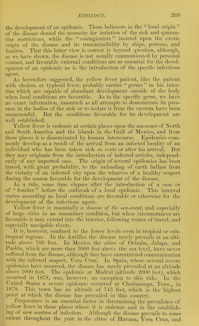 the development of an epidemic. These believers in the “ local origin ” of the disease denied the necessity for isolation of the sick and quaran- tine restrictions, while the “ contagionists ” insisted upon the exotic origin of the disease and its transmissibility by ships, persons, and fomites. That this latter view is correct is beyond question, although, as we have shown, the disease is not usually communicated by personal contact, and favorable external conditions are as essential for the devel- opment of an epidemic as is the introduction of the specific infectious agent. As heretofore suggested, the yellow fever patient, like the patient with cholera or typhoid fever, probably carries “ germs ” in his intes- tine which are capable of abundant development outside of the body when local conditions are favorable. As to the specific germ, we have no exact information, inasmuch as all attempts to demonstrate its pres- ence in the bodies of the sick or to isolate it from the excreta have been unsuccessful. But the conditions favorable for its development are well established. Yellow fever is endemic at certain places upon the sea-coast of North and South America and the islands in the Gulf of Mexico, and from these places it is disseminated by human intercourse. Epidemics com- monly develop as a result of the arrival from an infected locality of an individual who has been taken sick en route or after his arrival. But they may originate from the introduction of infected articles, independ- ently of any imported case. The origin of several epidemics has been traced, with great probability, to the unloading of earth ballast from the vicinity of an infected city upon the wharves of a healthy seaport during the season favorable for the development of the disease. As a rule, some time elapses after the introduction of a case or of “fomites” before the outbreak of a local epidemic. Tins interval varies according as local conditions are favorable or otherwise for the development of the infectious agent. Yellow fever is essentially a disease of the sea-coast, and especially of large cities in an unsanitary condition, but when circumstances are favorable it may extend into the interior, following routes of travel, and especially navigable rivers. It is, however, confined to the lower levels even in tropical or sub- tropical regions. In the Antilles the disease rarely prevails at an alti- tude above 700 feet. In Mexico the cities of Orizaba, Jalapa, and Puebla, which are more than 3000 feet above the sea level, have never suffered from the disease, although they have unrestricted communication with the infected seaport, Vera Cruz. In Spain, where several severe epidemics have occurred, the disease has rarely prevailed at an altitude above 1000 feet. The epidemic at Madrid (altitude 2000 feet), which occurred in 1878, was, however, an exception to this rule. In the United States a severe epidemic occurred at Chattanooga, Tenn., in 1878. This town has an altitude of 745 feet, which is the highest point at which the disease has prevailed in this country. Temperature is an essential factor in determining the prevalence of yellow fever in those places where it is endemic and in the establish- ing of new centres of infection. Although the disease prevails to some extent throughout the year in the cities of Havana, Vera Cruz, and