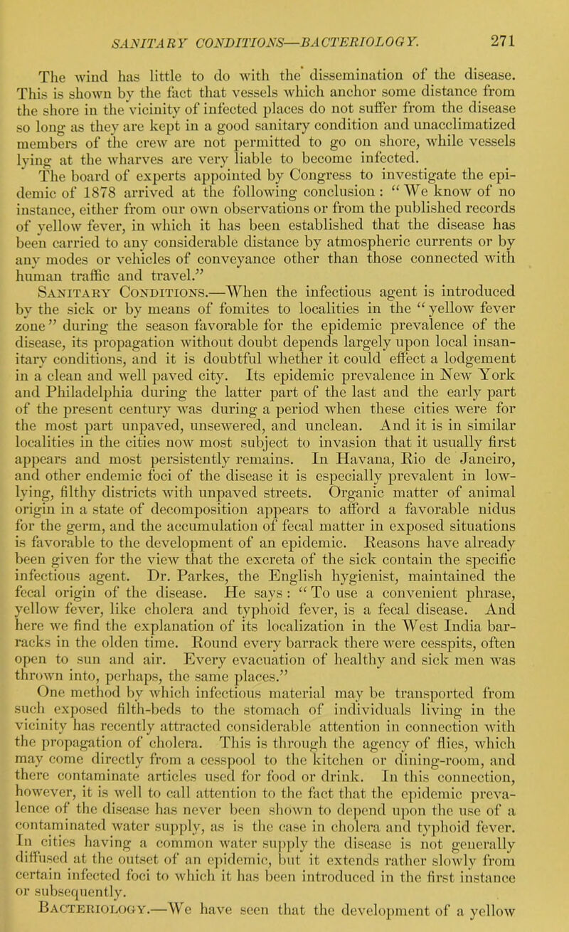 The wind has little to do with the dissemination of the disease. This is shown by the fact that vessels which anchor some distance from the shore in the vicinity of infected places do not sutfer from the disease so long as they are kept in a good sanitary condition and unacclimatized members of the crew are not permitted to go on shore, while vessels lving at the wharves are very liable to become infected. The board of experts appointed by Congress to investigate the epi- demic of 1878 arrived at the following conclusion : “We know of no instance, either from our own observations or from the published records of yellow fever, in which it has been established that the disease has been carried to any considerable distance by atmospheric currents or by any modes or vehicles of conveyance other than those connected with human traffic and travel.” Sanitary Conditions.—When the infectious agent is introduced by the sick or by means of fomites to localities in the “ yellow fever zone ” during the season favorable for the epidemic prevalence of the disease, its propagation without doubt depends largely upon local insan- itary conditions, and it is doubtful whether it could effect a lodgement in a clean and well paved city. Its epidemic prevalence in New York and Philadelphia during the latter part of the last and the early part of the present century was during a period when these cities were for the most part unpaved, unsewered, and unclean. And it is in similar localities in the cities now most subject to invasion that it usually first appears and most persistently remains. In Havana, Rio de Janeiro, and other endemic foci of the disease it is especially prevalent in low- lying, filthy districts with unpaved streets. Organic matter of animal origin in a state of decomposition appears to afford a favorable nidus for the germ, and the accumulation of fecal matter in exposed situations is favorable to the development of an epidemic. Reasons have already been given for the view that the excreta of the sick contain the specific infections agent. Dr. Parkes, the English hygienist, maintained the fecal origin of the disease. He says : “ To use a convenient phrase, yellow fever, like cholera and typhoid fever, is a fecal disease. And here we find the explanation of its localization in the West India bar- racks in the olden time. Round every barrack there were cesspits, often open to sun and air. Every evacuation of healthy and sick men was thrown into, perhaps, the same places.” One method by which infectious material may be transported from such exposed filth-beds to the stomach of individuals living in the vicinity has recently attracted considerable attention in connection with the propagation of cholera. This is through the agency of flies, which may come directly from a cesspool to the kitchen or dining-room, and there contaminate articles used for food or drink. In this connection, however, it is well to call attention to the fact that the epidemic preva- lence of the disease has never been shown to depend upon the use of a contaminated water supply, as is the case in cholera and typhoid fever. In cities having a common water supply the disease is not generally diffused at the outset of an epidemic, but it extends rather slowly from certain infected foci to which it has been introduced in the first instance or subsequently. Bacteriology.—We have seen that the development of a yellow