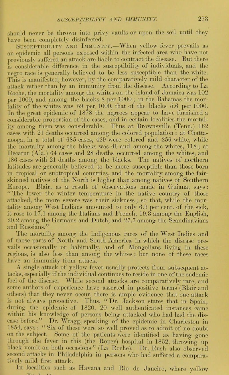 should never be thrown into privy vaults or upon the soil until they have been completely disinfected. Susceptibility and Immunity.—When yellow fever prevails as an epidemic all persons exposed within the infected area who have not previously suffered an attack are liable to contract the disease. But there is considerable difference in the susceptibility of individuals, and the negro race is generally believed to be less susceptible than the white. This is manifested, however, by the comparatively mild character of the attack rather than by an immunity from the disease. According to La Roche, the mortality among the whites on the island of Jamaica was 102 per 1000, and among the blacks 8 per 1000 ; in the Bahamas the mor- tality of the whites was 59 per 1000, that of the blacks 5.6 per 1000. In the great epidemic of 1878 the negroes appear to have furnished a considerable proportion of the cases, and in certain localities the mortal- ity among them was considerable. Thus at Brownsville (Tenn.) 162 cases with 21 deaths occurred among the colored population ; at Chatta- nooga, in a total of 685 cases, 429 were colored and 256 white, while the mortality among the blacks was 46 and among the whites, 118 ; at Decatur (Ala.) 64 cases and 28 deaths occurred among the whites, and 186 cases with 21 deaths among the blacks. The natives of northern latitudes are generally believed to be more susceptible than those born in tropical or subtropical countries, and the mortality among the fair- skinned natives of the North is higher than among natives of Southern Europe. Blair, as a result of observations made in Guiana, says: “ The lower the winter temperature in the native country of those attacked, the more severe was their sickness; so that, while the mor- tality among West Indians amounted to only 6.9 per cent, of the sick, it rose to 17.1 among the Italians and French, 19.3 among the English, 20.2 among the Germans and Dutch, and 27.7 among the Scandinavians and Russians.” The mortality among the indigenous races of the West Indies and of those parts of North and South America in which the disease pre- vails occasionally or habitually, and of Mongolians living in these regions, is also less than among the whites ; but none of these races have an immunity from attack. A single attack of yellow fever usually protects from subsequent at- tacks, especially if the individual continues to reside in one of the endemic foci of the disease. While second attacks are comparatively rare, and some authors of experience have asserted in positive terms (Blair and others) that they never occur, there is ample evidence that one attack is not always protective. Thus, “Dr. Jackson states that in Spain, during the epidemic of 1820, 20 well authenticated instances came within his knowledge of persons being attacked who had had the dis- ease before.” Dr. Wragg, speaking of the epidemic in Charleston in 1854, says: “ Six of these were so well proved as to admit of no doubt on the subject. Some of the patients were identified as having gone through the fever in this (the Roper) hospital in 1852, throwing up black vomit on both occasions” (La Roche). Dr. Rush also observed second attacks in Philadelphia in persons who had suffered a compara- tively mild first attack. In localities such as Havana and Rio de Janeiro, where yellow