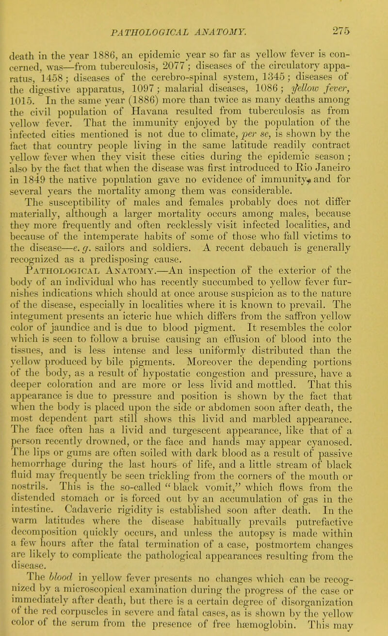 death in the year 1886, an epidemic year so far as yellow fever is con- cerned, was—from tuberculosis, 2077 ; diseases of the circulatory appa- ratus, 1458 ; diseases of the cerebro-spinal system, 1345; diseases of the digestive apparatus, 1097; malarial diseases, 1086; follow fever, 1015. In the same year (1886) more than twice as many deaths among the civil population of Havana resulted from tuberculosis as from yellow fever. That the immunity enjoyed by the population of the infected cities mentioned is not due to climate, per se, is shown by the fact that country people living in the same latitude readily contract yellow fever when they visit these cities during the epidemic season ; also by the fact that when the disease was first introduced to Rio Janeiro in 1849 the native population gave no evidence of immunity* and for several years the mortality among them was considerable. The susceptibility of males and females probably does not differ materially, although a larger mortality occurs among males, because they more frequently and often recklessly visit infected localities, and because of the intemperate habits of some of those who fall victims to the disease—e. g. sailors and soldiers. A recent debauch is generally recognized as a predisposing cause. Pathological Anatomy.—An inspection of the exterior of the body of an individual who has recently succumbed to yellow fever fur- nishes indications which should at once arouse suspicion as to the nature of the disease, especially in localities where it is known to prevail. The integument presents an icteric hue which differs from the saffron yellow color of jaundice and is due to blood pigment. It resembles the color which is seen to follow a bruise causing an effusion of blood into the tissues, and is less intense and less uniformly distributed than the yellow produced by bile pigments. Moreover the depending portions of the body, as a result of hypostatic congestion and pressure, have a deeper coloration and are more or less livid and mottled. That this appearance is due to pressure and position is shown by the fact that when the body is placed upon the side or abdomen soon after death, the most dependent part still shows this livid and marbled appearance. The face often has a livid and turgescent appearance, like that of a person recently drowned, or the face and hands may appear cyanosed. The lips or gums are often soiled with dark blood as a result of passive hemorrhage during the last hours of life, and a little stream of black fluid may frequently be seen trickling from the corners of the mouth or nostrils. This is the so-called “ black vomit,” which flows from the distended stomach or is forced out by an accumulation of gas in the intestine. Cadaveric rigidity is established soon after death. In the warm latitudes where the disease habitually prevails putrefactive decomposition quickly occurs, and unless the autopsy is made within a few hours after the fatal termination of a case, postmortem changes are likely to complicate the pathological appearances resulting from the disease. The blood in yellow fever presents no changes which can be recog- nized by a microscopical examination during the progress of the case or immediately after death, but there is a certain degree of disorganization of the red corpuscles in severe and fatal cases, as is shown by the yellow color of the serum from the presence of free haemoglobin. This may