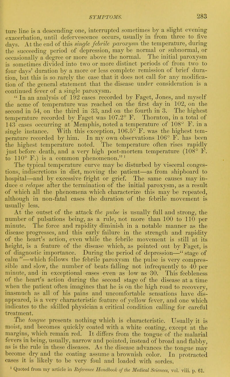 ture line is a descending one, interrupted sometimes by a slight evening exacerbation, until defervescence occurs, usually in from three to five days. At the end of this single febrile paroxysm the temperature, during the succeeding period of depression, may be normal or subnormal, or occasionally a degree or more above the normal. The initial paroxysm is sometimes divided into two or more distinct periods of from two to four days’ duration by a more or less complete remission of brief dura- tion, but this is so rarely the case that it does not call for any modifica- tion of the general statement that the disease under consideration is a continued fever of a single paroxysm. “ In an analysis of 192 cases recorded by Faget, Jones, and myself the acme of temperature was reached on the first day in 102, on the second in 54, on the third in 33, and on the fourth in 3. The highest temperature recorded by Faget was 107.2° F. Thornton, in a total of 143 cases occurring at Memphis, noted a temperature of 108° F. in a single instance. With this exception, 106.5° F. was the highest tem- perature recorded by him. In my own observations 106° F. has been the highest temperature noted. The temperature often rises rapidly just before death, and a very high post-mortem temperature (108° F. to 110° F.) is a common phenomenon.” 1 The typical temperature curve may be disturbed by visceral conges- tions, indiscretions in diet, moving the patient—as from shipboard to hospital—and by excessive fright or grief. The same causes may in- duce a relapse after the termination of the initial paroxysm, as a result of which all the phenomena which characterize this may be repeated, although in non-fatal cases the duration of the febrile movement is usually less. At the outset of the attack the pulse is usually full and strong, the number of pulsations being, as a rule, not more than 100 to 110 per minute. The force and rapidity diminish in a notable manner as the disease progresses, and this early failure in the strength and rapidity of the heart’s action, even while the febrile movement is still at its height, is a feature of the disease which, as pointed out by Faget, is of diagnostic importance. During the period of depression—“ stage of calm ”—which follows the febrile paroxysm the pulse is very compres- sible and slow, the number of beats falling not infrequently to 40 per minute, and in exceptional cases even as low as 30. This feebleness of the heart’s action during the second stage of the disease at a time when the patient often imagines that he is on the high road to recovery, inasmuch as all of his pains and uncomfortable sensations have dis- appeared, is a very characteristic feature of yellow fever, and one which indicates to the skilled physician a critical condition calling for careful treatment. The tongue presents nothing which is characteristic. Usually it is moist, and becomes quickly coated with a white coating, except at the margins, which remain red. It differs from the tongue of the malarial fevers in being, usually, narrow and pointed, instead of broad and flabby, as is the rule in these diseases. As the disease advances the tongue may become dry and the coating assume a brownish color. In protracted cases it is likely to be very foul and loaded with sordes. 1 Quoted from my article in Reference Handbook of the Medical Sciences, vol. viii. p. 61.