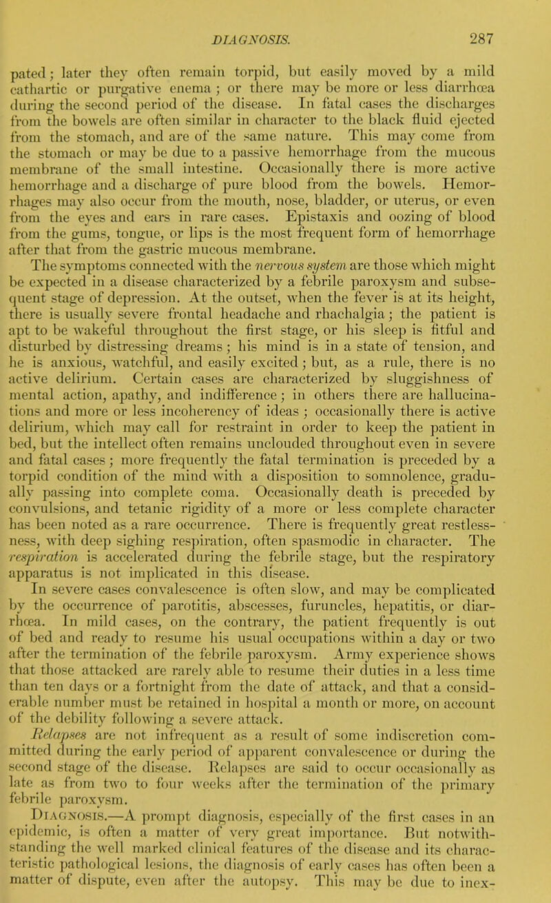 pated ; later they often remain torpid, but easily moved by a mild cathartic or purgative enema ; or there may be more or less diarrhoea during the second period of the disease. In fatal cases the discharges from the bowels are often similar in character to the black fluid ejected from the stomach, and are of the same nature. This may come from the stomach or may be due to a passive hemorrhage from the mucous membrane of the small intestine. Occasionally there is more active hemorrhage and a discharge of pure blood from the bowels. Hemor- rhages may also occur from the mouth, nose, bladder, or uterus, or even from the eyes and ears in rare cases. Epistaxis and oozing of blood from the gums, tongue, or lips is the most frequent form of hemorrhage after that from the gastric mucous membrane. The symptoms connected with the nervous system are those which might be expected in a disease characterized by a febrile paroxysm and subse- quent stage of depression. At the outset, when the fever is at its height, there is usually severe frontal headache and rhachalgia; the patient is apt to be wakeful throughout the first stage, or his sleep is fitful and disturbed by distressing dreams; his mind is in a state of tension, and he is anxious, watchful, and easily excited; but, as a rule, there is no active delirium. Certain cases are characterized by sluggishness of mental action, apathy, and indifference; in others there are hallucina- tions and more or less incoherency of ideas ; occasionally there is active delirium, which may call for restraint in order to keep the patient in bed, but the intellect often remains unclouded throughout even in severe and fatal cases; more frequently the fatal termination is preceded by a torpid condition of the mind with a disposition to somnolence, gradu- ally passing into complete coma. Occasionally death is preceded by convulsions, and tetanic rigidity of a more or less complete character has been noted as a rare occurrence. There is frequently great restless- ness, with deep sighing respiration, often spasmodic in character. The respiration is accelerated during the febrile stage, but the respiratory apparatus is not implicated in this disease. In severe cases convalescence is often slow, and may be complicated by the occurrence of parotitis, abscesses, furuncles, hepatitis, or diar- rhoea. In mild cases, on the contrary, the patient frequently is out of bed and ready to resume his usual occupations within a day or two after the termination of the febrile paroxysm. Army experience shows that those attacked are rarely able to resume their duties in a less time than ten days or a fortnight from the date of attack, and that a consid- erable number must be retained in hospital a month or more, on account of the debility following a severe attack. Relapses are not infrequent as a result of some indiscretion com- mitted during the early period of apparent convalescence or during the second stage of the disease. Relapses are said to occur occasionally as late as from two to four weeks after the termination of the primary febrile paroxysm. Diagnosis.—A prompt diagnosis, especially of the first cases in an epidemic, is often a matter of very great importance. But notwith- standing the well marked clinical features of the disease and its charac- teristic pathological lesions, the diagnosis of early cases has often been a matter of dispute, even after the autopsy. This may be due to inex-