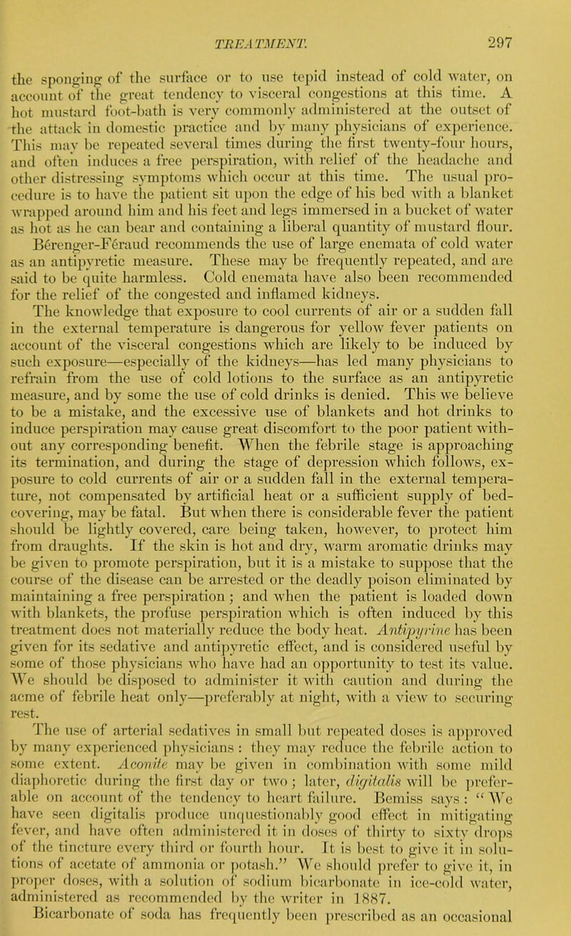 the sponging of the surface or to use tepid instead of cold water, on account of the great tendency to visceral congestions at this time. A hot mustard foot-bath is very commonly administered at the outset of the attack in domestic practice and by many physicians of experience. This may be repeated several times during the first twenty-four hours, and often induces a free perspiration, with relief of the headache and other distressing symptoms which occur at this time. The usual pro- cedure is to have the patient sit upon the edge of his bed with a blanket wrapped around him and his feet and legs immersed in a bucket of water as hot as he can bear and containing a liberal quantity of mustard flour. Berenger-Feraud recommends the use of large enemata of cold water as an antipyretic measure. These may be frequently repeated, and are said to be quite harmless. Cold enemata have also been recommended for the relief of the congested and inflamed kidneys. The knowledge that exposure to cool currents of air or a sudden fall in the external temperature is dangerous for yellow fever patients on account of the visceral congestions which are likely to be induced by such exposure—especially of the kidneys—has led many physicians to refrain from the use of cold lotions to the surface as an antipyretic measure, and by some the use of cold drinks is denied. This we believe to be a mistake, and the excessive use of blankets and hot drinks to induce perspiration may cause great discomfort to the poor patient with- out any corresponding benefit. When the febrile stage is approaching its termination, and during the stage of depression which follows, ex- posure to cold currents of air or a sudden fall in the external tempera- ture, not compensated by artificial heat or a sufficient supply of bed- covering, may be fatal. But when there is considerable fever the patient should be lightly covered, care being taken, however, to protect him from draughts. If the skin is hot and dry, warm aromatic drinks may be given to promote perspiration, but it is a mistake to suppose that the course of the disease can be arrested or the deadly poison eliminated by maintaining a free perspiration; and when the patient is loaded down with blankets, the profuse perspiration which is often induced by this treatment does not materially reduce the body heat. Antipynne has been given for its sedative and antipyretic effect, and is considered useful by some of those physicians who have had an opportunity to test its value. We should be disposed to administer it with caution and during the acme of febrile heat only—preferably at night, with a view to securing rest. The use of arterial sedatives in small but repeated doses is approved by many experienced physicians : they may reduce the febrile action to some extent. Aconite may be given in combination with some mild diaphoretic during the first day or two; later, digitalis will be prefer- able on account of the tendency to heart failure. Bemiss says: “ We have seen digitalis produce unquestionably good effect in mitigating fever, and have often administered it in doses of thirty to sixty drops of the tincture every third or fourth hour. It is best to give it in solu- tions of acetate of ammonia or potash.” We should prefer to give it, in proper doses, with a solution of sodium bicarbonate in ice-cold water, administered as recommended by the writer in 1887. Bicarbonate of soda has frequently been prescribed as an occasional