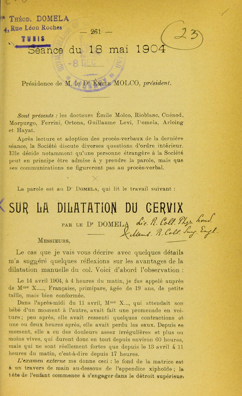 L V * Thèod. DOMELA 4, Rue Léon Roches TUIIS ’eance v*. — 261 — du 18 mai Présidence de M. le Dr Émile MOLCO, président. Sont présents : les docteurs Émile Molco, Rioblanc. Cuénod, Morpurgo, Ferrini, Ortona, Guillaume Levi, Domela, Arloing et Hayat. Après lecture et adoption des procès-verbaux de la dernière séance, la Société discute diverses questions d’ordre intérieur. Elle décide notamment qu’une personne étrangère à la Société peut en principe être admise à y prendre la parole, mais que ses communications ne figureront pas au procès-verbal. x La parole est au D Domela, qui lit le travail suivant : SUR LA DILATATION DU CERVIX par le LF DOMELA &'• ?l- SyS- Messieurs, — Le cas que je vais vous décrire avec quelques détails m'a suggéré quelques réflexions sur les avantages de la dilatation manuelle du col. Voici d’abord l’observation : Le 14 avril 1904, à 4 heures du matin, je fus appelé auprès de Mme X , Française, primipare, âgée de 19 ans, de petite taille, mais bien conformée. Dans l’après-midi du 11 avril, Muu‘ X..., qui attendait son bébé d’un moment à l’autre, avait fait une promenade en voi- ture ; peu après, elle avait ressenti quelques contractions et une ou deux heures après, elle avait perdu les eaux. Depuis ce moment, elle a eu des douleurs assez irrégulières et plus ou moins vives, qui durent donc en tout depuis environ 60 heures, mais qui ne sont réellement fortes que depuis le 13 avril à 11 heures du matin, c’est-à-dire depuis 17 heures. L’examen externe me donne ceci : le fond de la matrice est. à un travers de main au-dessous de l’appendice xiplioïde ; la tête de l’enfant commence à s’engager dans le détroit supérieur,