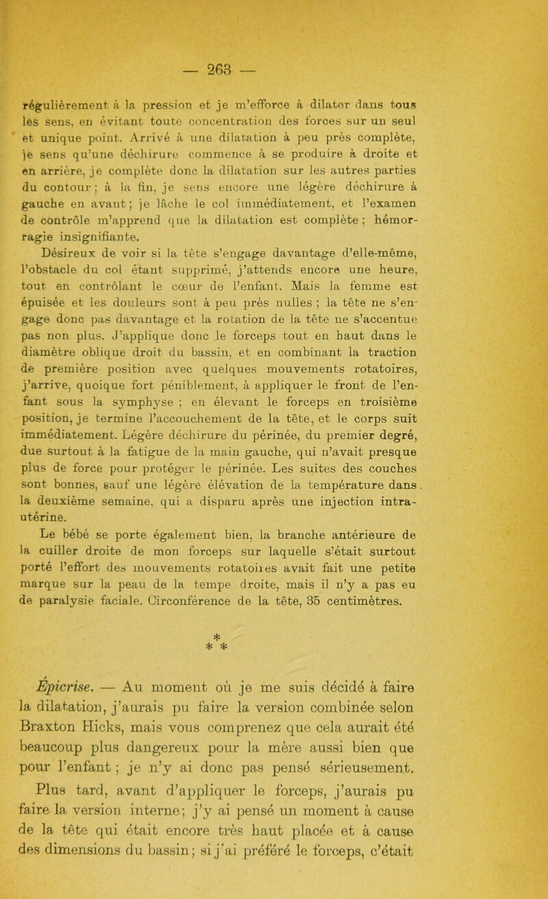 régulièrement à la pression et je m’efforce à dilater dans tous les sens, en évitant toute concentration des forces sur un seul et unique point. Arrivé à une dilatation à peu près complète, je sens qu’une déchirure commence à se produire à droite et en arrière, je complète donc la dilatation sur les autres parties du contour; à la fin, je sens encore une légère déchirure à gauche en avant; je lâche le col immédiatement, et l’examen de contrôle m’apprend que la dilatation est complète ; hémor- ragie insignifiante. Désireux de voir si la tête s’engage davantage d’elle-même, l’obstacle du col étant supprimé, j’attends encore une heure, tout en contrôlant le cœur de l’enfant. Mais la femme est épuisée et les douleurs sont à peu près nulles ; la tête ne s’en- gage donc pas davantage et la rotation de la tête ne s’accentue pas non plus. J’applique donc le forceps tout en haut dans le diamètre oblique droit du bassin, et en combinant la traction de première position avec quelques mouvements rotatoires, j’arrive, quoique fort péniblement, à appliquer le front de l’en- fant. sous la sj'mphyse ; en élevant le forceps en troisième position, je termine l’accouchement de la tête, et le corps suit immédiatement. Légère déchirure du périnée, du premier degré, due surtout à la fatigue de la main gauche, qui n’avait presque plus de force pour protéger le périnée. Les suites des couches sont bonnes, sauf une légère élévation de la température dans la deuxième semaine, qui a disparu après une injection intra- utérine. Le bébé se porte également bien, la branche antérieure de la cuiller droite de mon forceps sur laquelle s’était surtout porté l’effort des mouvements rotatoiies avait fait une petite marque sur la peau de la tempe droite, mais il n’y a pas eu de paralysie faciale. Circonférence de la tête, 35 centimètres. * * * Epierise. — Au moment où je me suis décidé à faire la dilatation, j’aurais pu faire la version combinée selon Braxton Hicks, mais vous comprenez que cela aurait été beaucoup plus dangereux pour la mère aussi bien que pour l’enfant ; je n’y ai donc pas pensé sérieusement. Plus tard, avant d’appliquer le forceps, j’aurais pu faire la version interne; j’y ai pensé un moment à cause de la tête qui était encore très haut placée et à cause des dimensions du bassin; si j’ai préféré le forceps, c’était