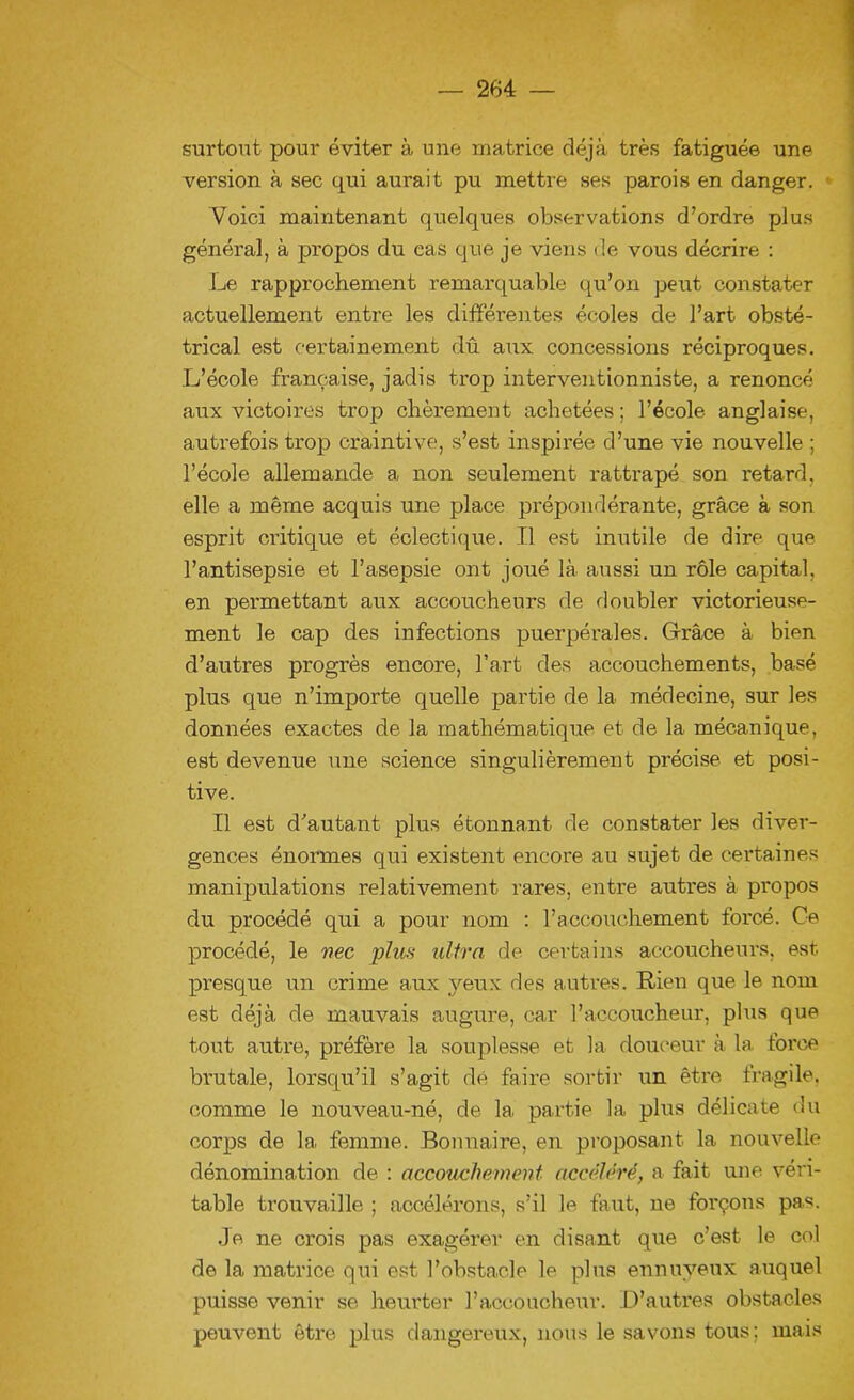 surtout pour éviter à une matrice déjà très fatiguée une version à sec qui aurait pu mettre ses parois en danger. Voici maintenant quelques observations d’ordre plus généra], à propos du cas que je viens de vous décrire : Le rapprochement remarquable qu’on peut constater actuellement entre les différentes écoles de l’art obsté- trical est certainement dû aux concessions réciproques. L’école française, jadis trop interventionniste, a renoncé aux victoires trop chèrement achetées; l’école anglaise, autrefois trop craintive, s’est inspirée d’une vie nouvelle ; l’école allemande a non seulement rattrapé son retard, elle a même acquis une place prépondérante, grâce à son esprit critique et éclectique. Il est inutile de dire que l’antisepsie et l’asepsie ont joué là aussi un rôle capital, en permettant aux accoucheurs de doubler victorieuse- ment le cap des infections puerpérales. Grâce à bien d’autres progrès encore, l’art des accouchements, basé plus que n’importe quelle partie de la médecine, sur les données exactes de la mathématique et de la mécanique, est devenue une science singulièrement précise et posi- tive. Il est d’autant plus étonnant de constater les diver- gences énormes qui existent encore au sujet de certaines manipulations relativement rares, entre autres à propos du procédé qui a pour nom : l’accouchement forcé. Ce procédé, le nec plus ultra de certains accoucheurs, est. presque un crime aux yeux des autres. Rien que le nom est déjà de mauvais augure, car l’accoucheur, plus que tout autre, préfère la souplesse et la douceur à la force brutale, lorsqu’il s’agit dé faire sortir un être fragile, comme le nouveau-né, de la partie la plus délicate du corps de la femme. Bonnaire, en proposant la nouvelle dénomination de : accouchement accéléré, a fait une véri- table trouvaille ; accélérons, s’il le faut, ne forçons pas. Je ne crois pas exagérer en disant que c’est le col de la matrice qui est l’obstacle le plus ennuyeux auquel puisse venir se heurter l’accoucheur. .D’autres obstacles peuvent être plus dangereux, nous le savons tous; mais