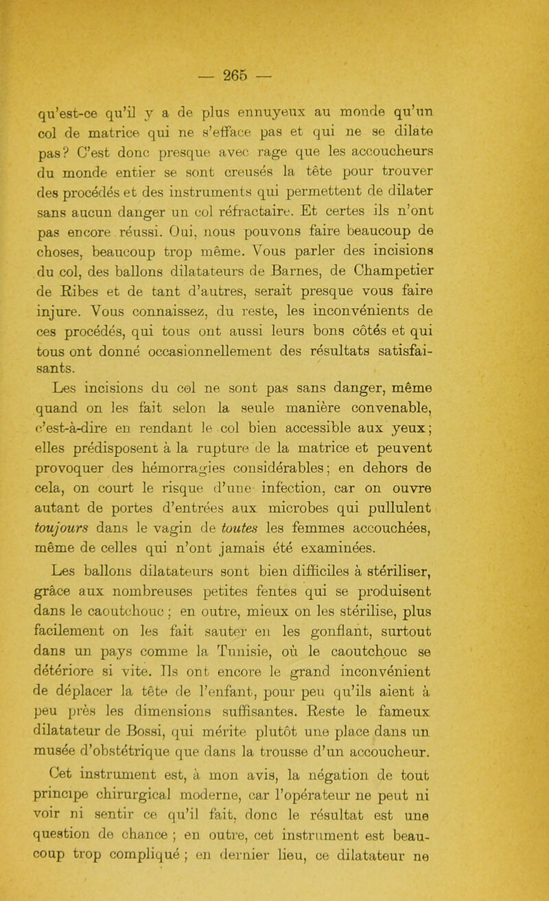 qu’est-ce qu’i] y a de plus ennuyeux au monde qu’un col de matrice qui ne s’efface pas et qui ne se dilate pas? C’est donc presque avec rage que les accoucheurs du monde entier se sont creusés la tête pour trouver des procédés et des instruments qui permettent de dilater sans aucun danger un col réfractaire. Et certes ils n’ont pas encore réussi. Oui. nous pouvons faire beaucoup de choses, beaucoup trop même. Vous parler des incisions du col, des ballons dilatateurs de Barnes, de Champetier de Ribes et de tant d’autres, serait presque vous faire injure. Vous connaissez, du reste, les inconvénients de ces procédés, qui tous ont aussi leurs bons côtés et qui tous ont donné occasionnellement des résultats satisfai- sants. Les incisions du col ne sont pas sans danger, même quand on les fait selon la seule manière convenable, c’est-à-dire en rendant le col bien accessible aux yeux; elles prédisposent à la rupture de la matrice et peuvent provoquer des hémorragies considérables; en dehors de cela, on court le risque d’une infection, car on ouvre autant de portes d’entrées aux microbes qui pullulent toujours dans le vagin de toutes les femmes accouchées, même de celles qui n’ont jamais été examinées. Les ballons dilatateurs sont bien difficiles à stériliser, grâce aux nombreuses petites fentes qui se produisent dans le caoutchouc ; en outre, mieux on les stérilise, plus facilement on les fait sauter en les gonflant, surtout dans un pays comme la Tunisie, où le caoutchouc se détériore si vite. Ils ont encore le grand inconvénient de déplacer la tête de l’enfant, pour peu qu’ils aient à peu près les dimensions suffisantes. Reste le fameux dilatateur de Bossi, qui mérite plutôt une place dans un musée d’obstétrique que dans la trousse d’un accoucheur. Cet instrument est, à mon avis, la négation de tout principe chirurgical moderne, car l’opérateur ne peut ni voir ni sentir ce qu’il fait, donc le résultat est une question de chance ; en outre, cet instrument est beau- coup trop compliqué ; en dernier lieu, ce dilatateur ne