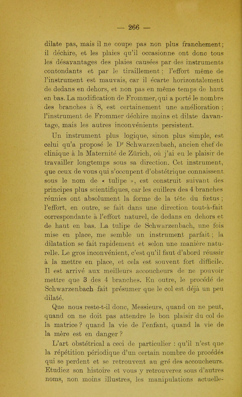 dilate pas, mais il ne coupe pas non plus franchement; il déchire, et les plaies qu’il occasionne ont donc tous les désavantages des plaies causées par des instruments contondants et par le tiraillement ; l’effort même de l’instrument est mauvais, car il écarte horizontalement de dedans en dehors, et non pas en même temps de haut en bas. La modification de Frommer, qui a porté le nombre des branches à 8, est certainement une amélioration ; l’instrument de Frommer déchire moins et dilate davan- tage, mais les autres inconvénients persistent. Un instrument plus logique, sinon plus simple, est celui qu’a proposé le Dr Schwarzenbach, ancien chef de clinique à la Maternité de Zürich, où j’ai eu le plaisir de travailler longtemps sous sa direction. Cet instrument, que ceux de vous qui s’occupent d’obstétrique connaissent sous le nom de « tulipe », est construit suivant des principes plus scientifiques, car les cuillers des 4 branches réunies ont absolument la forme de la tête du fœtus ; l’effort, en outre, se fait dans une direction tout'à-fait correspondante à l’effort naturel, de dedans en dehors et de haut en bas. La tulipe de Schwa rzenbach, une fois mise en place, me semble un instrument parfait ; la dilatation se fait rapidement et selon une manière natu- relle. Le gros inconvénient, c’est qu’il faut d’abord réussir à la mettre en place, et cela est souvent fort difficile. Il est arrivé aux meilleurs accoucheurs de ne pouvoir mettre que 3 des 4 branches. En outre, le procédé de Schwarzenbach fait présumer que le col est déjà un peu dilaté. Que nous reste-t-il donc, Messieurs, quand on ne peut, quand on ne doit pas attendre le bon plaisir du col de la matrice ? quand la vie de l’enfant, quand la vie de la mère est en danger ? L’art obstétrical a ceci de particulier : qu’il n’est que la répétition périodique d’un certain nombre de procédés qui se perdent et se retrouvent au gré des accoucheurs. Etudiez son histoire et vous y retrouverez sous d’autres noms, non moins illustres, les manipulations actuelle-