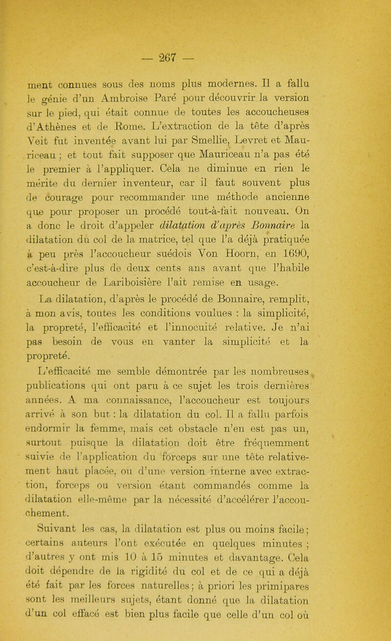 ment connues sous des noms plus modernes. Il a fallu le génie d’un Ambroise Paré pour découvrir la version sur le pied, qui était connue de toutes les accoucheuses d’Athènes et de Rome. L’extraction de la tête d’après Yeit fut inventée avant lui par Smellie, Levret et Mau- riceau ; et tout fait supposer que Mauriceau n’a pas été le premier à l’appliquer. Cela ne diminue en rien le mérite du dernier inventeur, car il faut souvent plus de courage pour recommander une méthode ancienne que pour proposer un procédé tout-à-fait nouveau. On a donc le droit d’appeler dilatation d’après Bonnaire la dilatation du col de la matrice, tel que l’a déjà pratiquée à peu près l’accoucheur suédois Von Hoorn, en 1690, c’est-à-dire plus de deux cents ans avant que l’habile accoucheur de Lariboisière l’ait remise en usage. La dilatation, d’après le procédé de Bonnaire, remplit, à mon avis, toutes les conditions voulues : la simplicité, la propreté, l’efficacité et l’innocuité relative. Je n’ai pas besoin de vous en vanter la simplicité et la propreté. L’efficacité me semble démontrée par les nombreuses publications qui ont paru à ce sujet les trois dernières années. A ma connaissance, l’accoucheur est toujours arrivé à son but : la dilatation du col. Il a fallu parfois endormir la femme, mais cet obstacle n’en est pas un, surtout puisque la dilatation doit être fréquemment suivie de l’application du forceps sur une tête relative- ment haut placée, ou d’une version interne avec extrac- tion, forceps ou version étant commandés comme la dilatation elle-même par la nécessité d’accélérer l’accou- chement. Suivant les cas, la dilatation est plus ou moins facile ; certains auteurs l’ont exécutée en quelques minutes ; d’autres y ont mis 10 à 15 minutes et davantage. Cela doit dépendre de la rigidité du col et de ce qui a déjà été fait par les forces naturelles; à priori les primipares sont les meilleurs sujets, étant donné que la dilatation d’un col effacé est bien plus facile que celle d’un col où