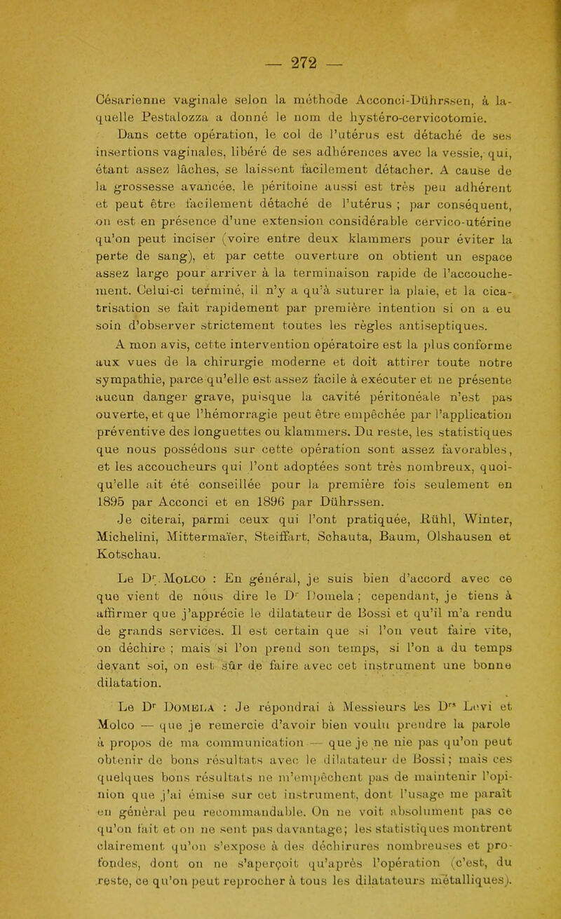Césarienne vaginale selon la méthode Acconci-Dührssen, à la- quelle Pestalozza a donné le nom de hystéro-cervicotomie. Dans cette opération, le col de l’utérus est détaché de ses insertions vaginales, libéré de ses adhérences avec la vessie, qui, étant assez lâches, se laissent facilement détacher. A cause de la grossesse avancée, le péritoine aussi est très peu adhérent et peut être facilement détaché de l’utérus ; par conséquent, on est en présence d’une extension considérable cervico-utérine qu’on peut inciser (voire entre deux klammers pour éviter la perte de sang), et par cette ouverture on obtient un espace assez large pour arriver à la terminaison rapide de l’accouche- ment. Celui-ci terminé, il n’y a qu’à suturer la plaie, et la cica- trisation se fait rapidement par première intention si on a eu soin d’observer strictement toutes les règles antiseptiques. A mon avis, cette intervention opératoire est la plus conforme aux vues de la chirurgie moderne et doit attirer toute notre sympathie, parce qu’elle est assez facile à exécuter et ne présente aucun danger grave, puisque la cavité péritonéale n’est pas ouverte, et que l’hémorragie peut être empêchée par l’application préventive des longuettes ou klammers. Du reste, les statistiques que nous possédons sur cette opération sont assez favorables, et les accoucheurs qui l’ont adoptées sont très nombreux, quoi- qu’elle ait été conseillée pour la première fois seulement en 1895 par Acconci et en 1896 par Dühx-ssen. Je citerai, parmi ceux qui l’ont pratiquée, üühl, Wintex-, Michelini, Mittermaïer, Steiffart, Schauta, Baum, Olshausen et Kotschau. Le !>.Molco : En général, je suis bien d’accord avec ce que vient de noxis dix-e le D1' l’omela; cependant, je tiens à affirmer que j’apprécie le dilatateur de Bossi et qu’il m’a rendu de grands services. Il est certain que si l’on veut faire vite, on déchire ; mais si l’on prend son temps, si l’on a du temps devant soi, on est sûr de faire avec cet instrument une bonne dilatation. Le Dr Domki.a : Je répondrai à Messieurs Les D” Levi et Molco — que je remercie d’avoir bien voulu prendre la parole à propos de ma communication — que je ne nie pas qu’on peut obtenir de bons résultats avec le dilatateur de Bossi; mais ces quelques bons résultats ne m’empêchent pas de maintenir l’opi- nion que j’ai éixiise sur cet instrument, dont Tusage me paraît en général peu recommandable. On ne voit absolument pas ce qu’on fait et on ne sent pas davantage; les statistiques moxitrent clairement qu’on s’expose à des déchirures nombreuses et pro- fondes, dont on ne s’aperçoit qu’après l’opération (c’est, du reste, ce qu'on peut reprocher à tous les dilatateurs métalliques).