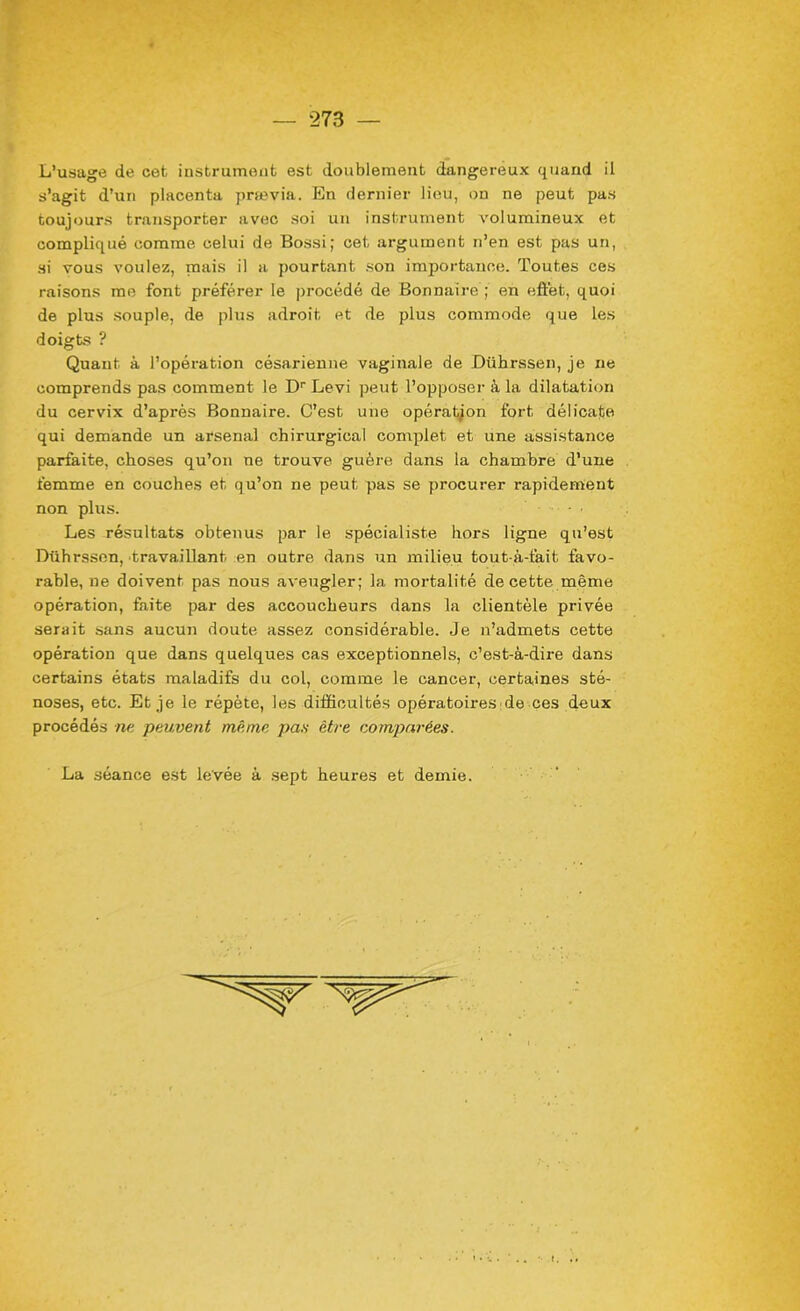 L’usage de cet instrument est doublement dangereux quand il s’agit d’un placenta prœvia. En dernier lieu, on ne peut pas toujours transporter avec soi un instrument volumineux et compliqué comme celui de Bossi; cet argument n’en est pas un, si vous voulez, mais il a pourtant son importance. Toutes ces raisons me font préférer le procédé de Bonnaire ; en effet, quoi de plus souple, de plus adroit et de plus commode que les doigts ? Quant à l’opération césarienne vaginale de Dührssen, je ne comprends pas comment le Dr Levi peut l’opposer à la dilatation du cervix d’après Bonnaire. C’est une opération fort délicate qui demande un arsenal chirurgical complet et une assistance parfaite, choses qu’on ne trouve guère dans la chambre d’une femme en couches et qu’on ne peut pas se procurer rapidement non plus. • Les résultats obtenus par le spécialiste hors ligne qu’est Dührssen, travaillant en outre dans un milieu tout-à-fait favo- rable, ne doivent, pas nous aveugler; la mortalité de cette même opération, faite par des accoucheurs dans la clientèle privée serait sans aucun doute assez considérable. Je n’admets cette opération que dans quelques cas exceptionnels, c’est-à-dire dans certains états maladifs du col, comme le cancer, certaines sté- noses, etc. Et je le répète, les difficultés opératoires de ces deux procédés ne peuvent même pan être comparées. La séance est levée à sept heures et demie.