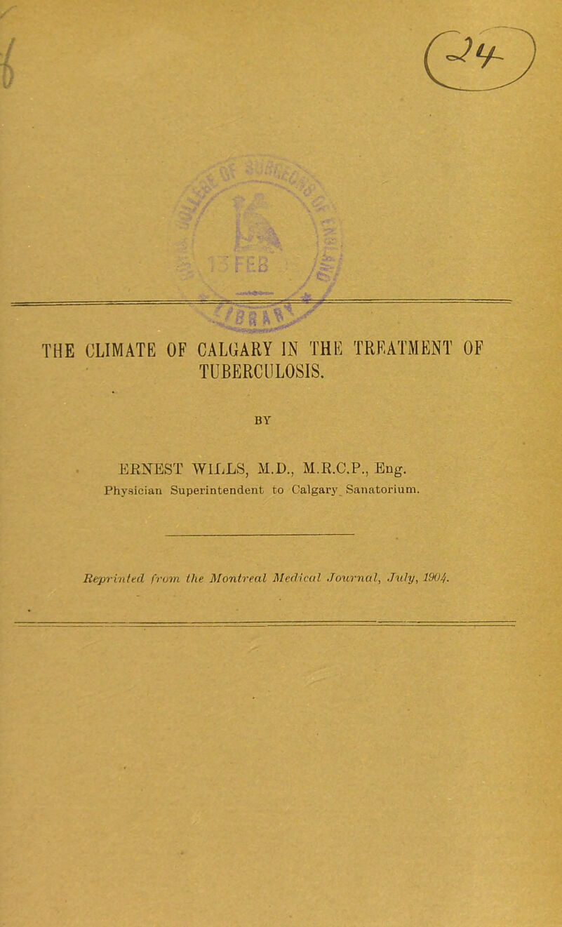 re t) i CO - / t- -• —= THE CLIMATE OF CALGARY IN THE TREATMENT OF TUBERCULOSIS. BY ERNEST WILLS, M.D., M.R.C.P., Eug. Physician Superintendent to Calgary Sanatorium. Reprinted from the Montreal Medical Journal, July, 1904.