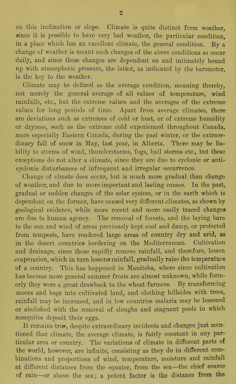 on this inclination or slope. Climate is quite distinct from weather, since it is possible to have very bad weather, the particular condition, in a place which has an excellent climate, the general condition. By a change of weather is meant such changes of the above conditions as occur daily, and since these changes are dependent on and intimately bound up with atmospheric pressure, the latter, as indicated by the barometer, is the key to the weather. Climate may be defined as the average condition, meaning thereby, not merely the general average of all values of temperature, wind rainfalls, etc., but the extreme values and the averages of the extreme values for long periods of time. Apart from average climates, there are deviations such as extremes of cold or heat, or of extreme humidity or dryness, such as the extreme cold experienced throughout Canada, more especially Eastern Canada, during the past winter, or the extraor- dinary fall of snow in May, last year, in Alberta. There may be lia- bility to storms of wind, thunderstorms, fogs, hail storms etc., but these exceptions do not alter a climate, since they are due to cyclonic or anti- cyclonic disturbances of infrequent and irregular occurrence. Change of clmate does occur, but is much more gradual than change of weather, and due to more important and lasting causes. In the past, gradual or sudden changes of the solar system, or in the earth which is dependent on the former, have caused very different climates, as shown by geological evidence, while more recent and more easily traced changes are due to human agency. The removal of forests, and the laying bare to the sun and wind of areas previously kept cool and damp, or protected from tempests, have rendered large areas of country dry and arid, as in the desert countries bordering on the Mediterranean. Cultivation and drainage, since these rapidly remove rainfall, and therefore, lessen evaporation, which in turn lessens rainfall, gradually raise the temperature of a country. This has happened in Manitoba, where since cultivation has become more general summer frosts are almost unknown, while form- erly they were a great drawback to the wheat farmers. By transforming moors and bogs into cultivated land, and clothing hillsides with trees, rainfall may be increased, and in low countries malaria may be lessened or abolished with the removal of sloughs and stagnant pools in which mosquitos deposit their eggs. It remains true, despite extraordinary incidents and changes just men- tioned that climate, the average climate, is fairly constant in any par- ticular area or country. The variations of climate in different parts of the world, however, are infinite, consisting as they do in different com- binations and proportions of wind, temperature, moisture and rainfall at different distances from the equator, from the sea—the chief source of rain—or above the sea; a potent factor is the distance from the