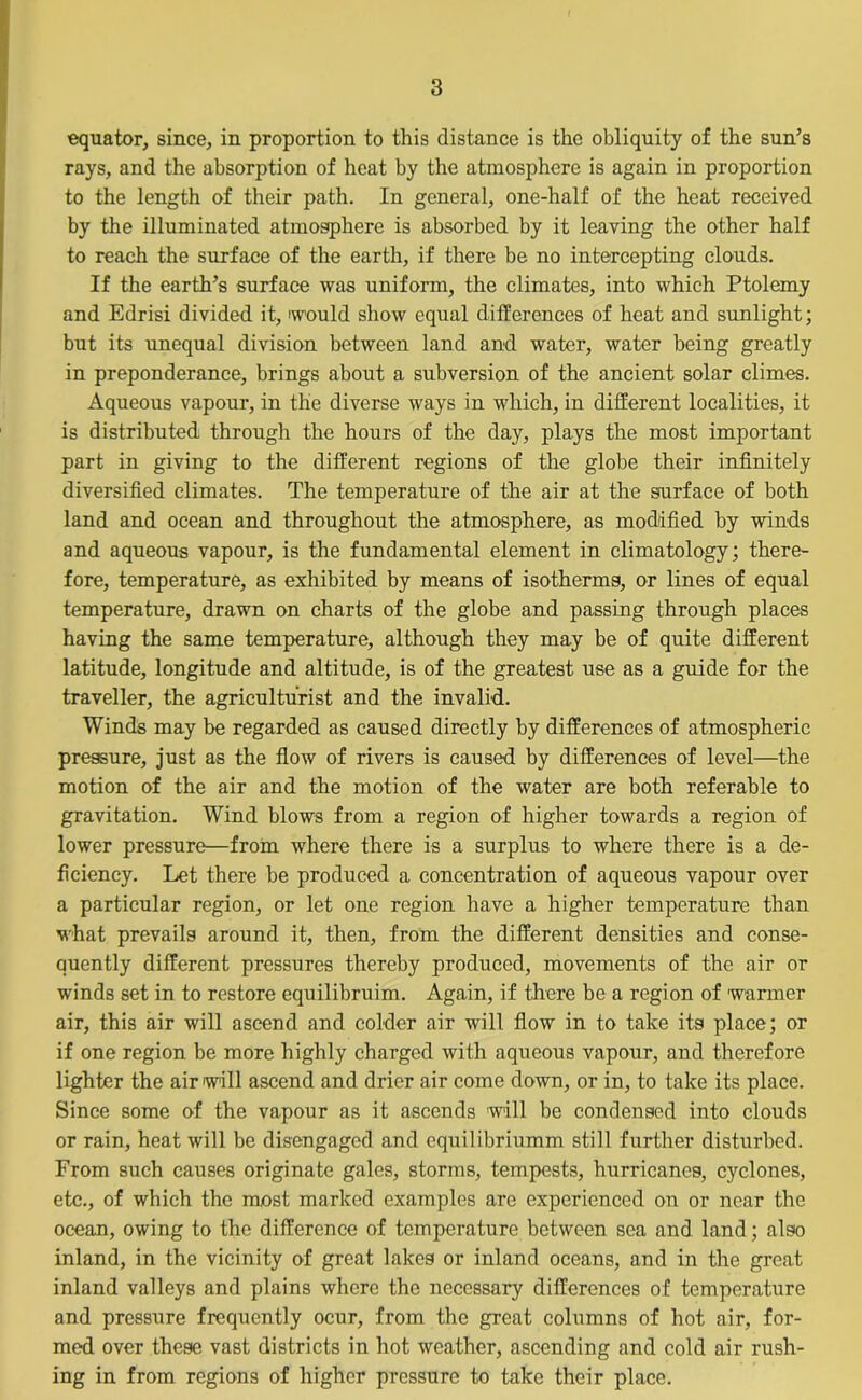 equator, since, in proportion to this distance is the obliquity of the sun’s rays, and the absorption of heat by the atmosphere is again in proportion to the length of their path. In general, one-half of the heat received by the illuminated atmosphere is absorbed by it leaving the other half to reach the surface of the earth, if there be no intercepting clouds. If the earth’s surface was uniform, the climates, into which Ptolemy and Edrisi divided it, would show equal differences of heat and sunlight; but its unequal division between land and water, water being greatly in preponderance, brings about a subversion of the ancient solar climes. Aqueous vapour, in the diverse ways in which, in different localities, it is distributed through the hours of the day, plays the most important part in giving to the different regions of the globe their infinitely diversified climates. The temperature of the air at the surface of both land and ocean and throughout the atmosphere, as modified by winds and aqueous vapour, is the fundamental element in climatology; there- fore, temperature, as exhibited by means of isotherms, or lines of equal temperature, drawn on charts of the globe and passing through places having the same temperature, although they may be of quite different latitude, longitude and altitude, is of the greatest use as a guide for the traveller, the agriculturist and the invalid. Winds may be regarded as caused directly by differences of atmospheric pressure, just as the flow of rivers is caused by differences of level—the motion of the air and the motion of the water are both referable to gravitation. Wind blows from a region of higher towards a region of lower pressure—from where there is a surplus to where there is a de- ficiency. Let there be produced a concentration of aqueous vapour over a particular region, or let one region have a higher temperature than what prevails around it, then, from the different densities and conse- quently different pressures thereby produced, movements of the air or winds set in to restore equilibruim. Again, if there be a region of warmer air, this air will ascend and colder air will flow in to take its place; or if one region be more highly charged with aqueous vapour, and therefore lighter the air will ascend and drier air come down, or in, to take its place. Since some of the vapour as it ascends will be condensed into clouds or rain, heat will be disengaged and cquilibriumm still further disturbed. From such causes originate gales, storms, tempests, hurricanes, cyclones, etc., of which the most marked examples are experienced on or near the ocean, owing to the difference of temperature between sea and land; also inland, in the vicinity of great lakes or inland oceans, and in the great inland valleys and plains where the necessary differences of temperature and pressure frequently ocur, from the great columns of hot air, for- med over these vast districts in hot weather, ascending and cold air rush- ing in from regions of higher pressure to take their place.