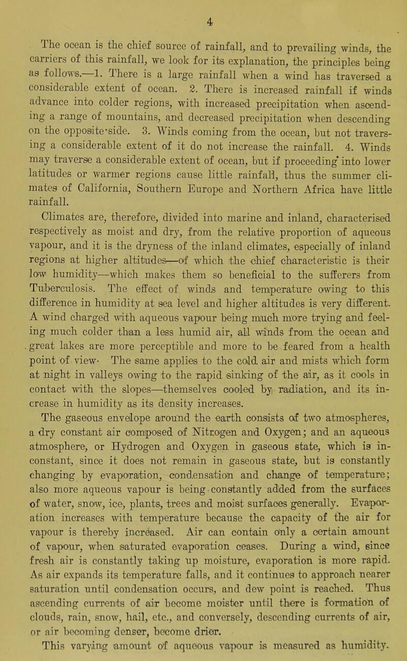 I he ocean is the chief source of rainfall, and to prevailing winds, the carriers of this rainfall, we look for its explanation, the principles being as follows.' 1. I here is a largo rainfall when a wind has traversed a considerable extent of ocean. 2. There is increased rainfall if winds advance into colder regions, with increased precipitation when ascend- ing a range of mountains, and decreased precipitation when descending on the opposite’side. 3. Winds coming from the ocean, but not travers- ing a considerable extent of it do not increase the rainfall. 4. Winds may traverse a considerable extent of ocean, but if proceeding* into lower latitudes or warmer regions cause little rainfall, thus the summer cli- mates of California, Southern Europe and Northern Africa have little rainfall. Climates are, therefore, divided into marine and inland, characterised respectively as moist and dry, from the relative proportion of aqueous vapour, and it is the dryness of the inland climates, especially of inland regions at higher altitudes—of which the chief characteristic is their low humidity—which makes them so beneficial to the sufferers from Tuberculosis. The effect of winds and temperature owing to tins difference in humidity at sea level and higher altitudes is very different. A wind charged with aqueous vapour being much more trying and feel- ing much colder than a less humid air, all winds from the ocean and great lakes are more perceptible and more to be feared from a health point of view The same applies to the cold, air and mists which form at night in valleys owing to the rapid sinking of the air, as it cools in contact with the slopes—themselves cooled by radiation, and its in- crease in humidity as its density increases. The gaseous envelope around the earth consists o.f two atmospheres, a dry constant air composed of Nitrogen and Oxygen; and an aqueous atmosphere, or Hydrogen and Oxygen in gaseous state, which is in- constant, since it does not remain in gaseous state, but is constantly changing by evaporation, condensation and change of temperature; also more aqueous vapour is being constantly added from the surfaces of water, snow, ice, plants, trees and moist surfaces generally. Evapor- ation increases with temperature because the capacity of the air for vapour is thereby increased. Air can contain Only a certain amount of vapour, when saturated evaporation ceases. During a wind, since fresh air is constantly taking up moisture, evaporation is more rapid. As air expands its temperature falls, and it continues to approach nearer saturation until condensation occurs, and dew point is reached. Thus ascending currents of air become moisber until there is formation of clouds, rain, snow, hail, etc., and conversely, descending currents of air, or air becoming denser, become drier. This varying amount of aqueous vapour is measured as humidity.