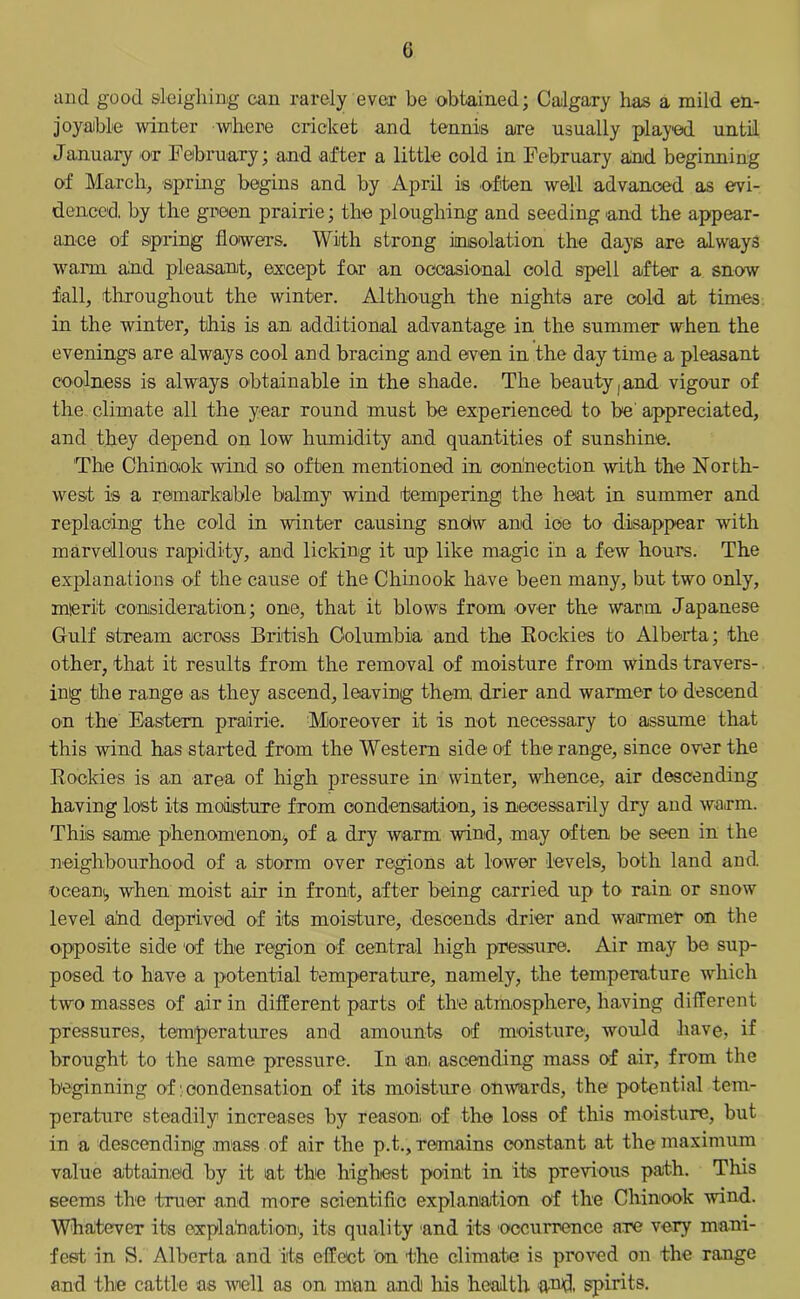 G and good sleighing can rarely ever be obtained; Calgary has a mild en- joyable winter where cricket and tennis are usually played until January or February; and after a little cold in February and beginning of March, spring begins and by April is often well advanced as evi- denced. by the green prairie; the ploughing and seeding and the appear- ance of spring flowers. With strong insolation the days are always warm and pleasant, except for an occasional cold spell after a snow fall, throughout the winter. Although the nights are cold at times in the winter, this is an additional advantage in the summer when the evenings are always cool and bracing and even in the day time a pleasant coolness is always obtainable in the shade. The beauty , and vigour of the climate all the year round must be experienced to be appreciated, and they depend on low humidity and quantities of sunshine. The Chinook wind so often mentioned in connection with the North- west is a remarkable balmy wind tempering the heat in summer and replacing the cold in winter causing sndw and ioe to disappear with marvellous rapidity, and licking it up like magic in a few hours. The explanations of the cause of the Chinook have been many, but two only, merit consideration; one, that it blows from over the warm Japanese Gulf stream across British Columbia and the Rockies to Alberta; the other, that it results from the removal of moisture from winds travers- ing the range as they ascend, leaving them drier and warmer to descend on the Eastern prairie. Moreover it is not necessary to assume that this wind has started from the Western side of the range, since over the Rockies is an area of high pressure in winter, whence, air descending having lost its moisture from condensation, is necessarily dry and warm. This same phenomenon^ of a dry warm wind, may often be seen in the neighbourhood of a storm over regions at lower levels, both land and. ocean, when moist air in front, after being carried up to rain or snow level and deprived of its moisture, descends drier and warmer on the opposite side of the region of central high pressure. Air may be sup- posed to have a potential temperature, namely, the temperature which two masses of air in different parts of the atmosphere, having different pressures, temperatures and amounts of moisture, would have, if brought to the same pressure. In an, ascending mass of air, from the beginning of: condensation of its moisture onwards, the potential tem- perature steadily increases by reason; of the loss of this moisture, but in a descending mass of air the p.t., remains constant at the maximum value attained by it at the highest point in its previous path. This seems the truer and more scientific explanation of the Chinook wind. Whatever its explanation', its quality and its occurrence are very mani- fest in S. Alberta and its effect on the climate is proved on the range and the cattle as well as on man and his health and, spirits.