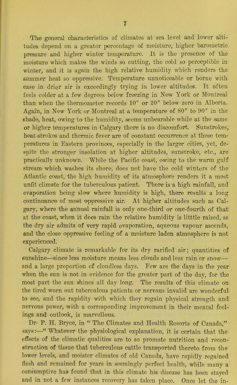 Tho general characteristics of climates at sea level and lower alti- tudes depend on a greater percentage of moisture, higher barometric pressure and higher win tea- temperature. It is the presence of the moisture which makes the winds so cutting, the cold so perceptible in winter, and it is again the high relative humidity which renders the summer heat so oppressive. Temperature unnoticeable or borne with ease in drier air is exceedingly trying in lower altitudes. It often feels coldieT at a few degrees below freezing in New York or Montreal than when the thermometer records 10° or 20° below zero in Alberta. Again, in New York or Montreal at a temperature of 80° to 90° in the shade, heat, owing to the humidity, seems unbearable while at the same or higher temperatures in Calgary there is no discomfort. Sunstrokes, heat strokes and thermic fever are of constant occurrence at these tem- peratures in Eastern provinces, especially in the larger cities, yet, de- spite the stronger insolation at higher altitudes, sunstroke, etc., are practically unknown. While the Pacific coast, owing to the warm gulf stream which washes its shore, does not have the cold winters of the Atlantic coast, the high humidity of its atmosphere renders it a most unfit climate for the tuberculous patient. There is a high rainfall, and evaporation being slow where humidity is high, there results a long continuance of most oppressive air. At higher altitudes such as Cal- gary, where the annual rainfall is only one-third or one-fourth of that at the coast, when it does rain the relative humidity is litttle raised, as the dry air admits of very rapid evaporation, aqueous vapour ascends, and the close oppressive feeling of a moisture laden atmosphere is not experienced. Calgary climate is remarkable for its dry rarified air; quantities of sunshine—since less moisture means less clouds and less rain or snow— and a large proportion of cloudless days. Few are the days in the year when the sun is not in evidence for the greater part of the day, for the most part the sun shines all day long. The results of this climate on the tired worn out tuberculous patients or nervous invalid are wonderful to see, and the rapidity with which they regain physical strength and nervous power, with a corresponding improvement in their mental feel- ings and outlook, is marvellous. Dr- P. II. Bryce, in “ The Climates and Health Resorts of Canada,” says:—“Whatever the physiological explanation, it is certain that the effects of the climatic qualities are to so promote nutrition and recon- struction of tissue that tuberculous cattle transported thereto from the lower levels, and moister climates of old Canada, have rapidly regained flesh and remained for years in seemingly perfect health, while many a consumptive hag found that in this climate his disease has been stayed and in not a few instances recovery has taken place. Once let the in-