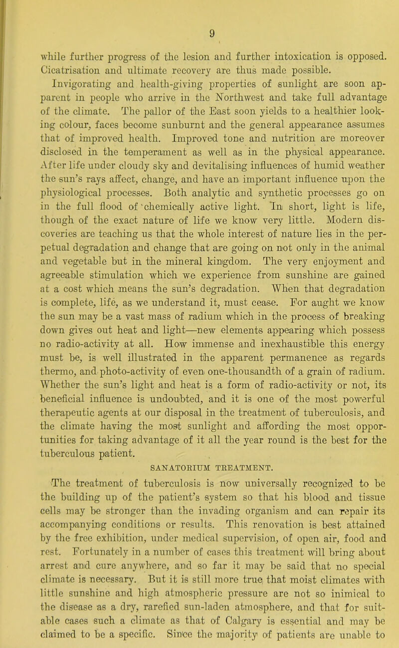 while further progress of the lesion and further intoxication is opposed. Cicatrisation and ultimate recovery are thus made possible. Invigorating and health-giving properties of sunlight are soon ap- parent in people who arrive in the Northwest and take full advantage of the climate. The pallor of the East soon yields to a healthier look- ing colour, faces become sunburnt and the general appearance assumes that of improved health. Improved tone and nutrition are moreover disclosed in the temperament as well as in the physical appearance. After life under cloudy sky and devitalising influences of humid weather the sun’s rays affect;, change, and have an important influence upon the physiological processes. Both analytic and synthetic processes go on in the full flood of ’ chemically active light. In short, light is life, though of the exact nature of life we know very little. Modern dis- coveries are teaching us that the whole interest of nature lies in the per- petual degradation and change that are going on not only in the animal and vegetable but in the mineral kingdom. The very enjoyment and agreeable stimulation which we experience from sunshine are gained at a cost which means the sun’s degradation. When that degradation is complete, life, as we understand it, must cease. For aught we know the sun may be a vast mass of radium which in the process of breaking down gives out heat and light—new elements appearing which possess no radio-activity at all. How immense and inexhaustible this energy must be, is well illustrated in the apparent permanence as regards thermo, and photo-activity of even, one-thousandth of a grain of radium. Whether the sun’s light and heat is a form of radio-activity or not, its beneficial influence is undoubted, and it is one of the most powerful therapeutic agents at our disposal in the treatment of tuberculosis, and the climate having the most sunlight and affording the most oppor- tunities for taking advantage of it all the year round is the best for the tuberculous patient. SANATORIUM TREATMENT. The treatment of tuberculosis is now universally recognized to be the building up of the patient’s system so that his blood and tissue cells may be stronger than the invading organism and can repair its accompanying conditions or results. This renovation is best attained by the free exhibition, under medical supervision, of open air, food and rest. Fortunately in a number of cases this treatment will bring about arrest and cure anywhere, and so far it may be said that no special climate is necessary. But it is still more true that moist climates with little sunshine and high atmospheric pressure are not so inimical to the disease as a dry, rarefied sun-laden atmosphere, and that for suit- able cases such a climate as that of Calgary is essential and may be claimed to be a specific. Since the majority of patients are unable to