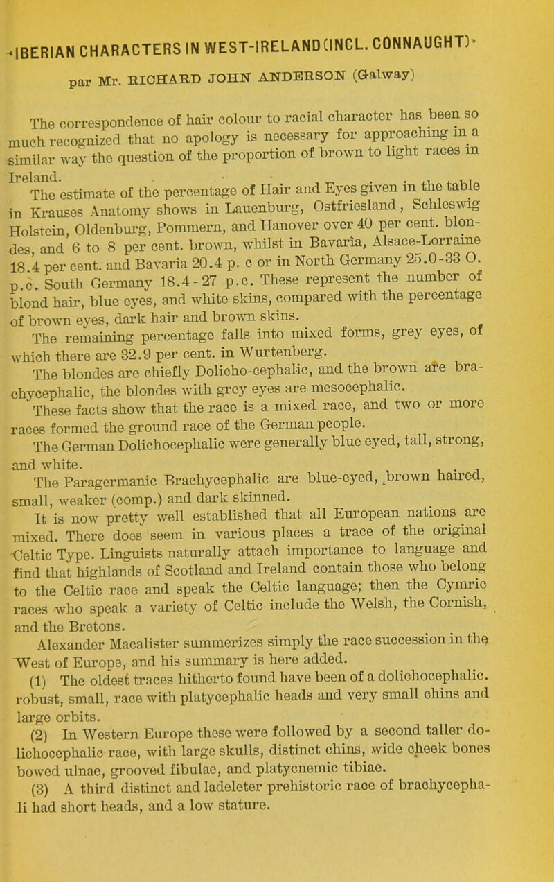 par Mr. RICHARD JOHN ANDERSON (Galway) The correspondence of hair colour to racial character has been so much recognized that no apology is necessary for approaching m a similar way the question of the proportion of brown to light races m Ireland. , , The estimate of the percentage of Hair and Eyes given m the table in Krauses Anatomy shows in Lauenburg, Ostfriesland, Schleswig Holstein, Oldenburg, Pommern, and Hanover over 40 per cent, blon- des, and 6 to 8 per cent, brown, whilst in Bavaria, Alsace-Lorraine 18.4 per cent, and Bavaria 20.4 p. c or in North Germany 25.0-33 O. p.c. South Germany 18.4-27 p.c. These represent the number of blond hair, blue eyes, and white skins, compared with the percentage •of brown eyes, dark hair and brown skins. The remaining percentage falls into mixed forms, grey eyes, of which there are 32.9 per cent, in Wurtenberg. The blondes are chiefly Dolicho-cephalic, and the brown are bra- chycephalic, the blondes with grey eyes are mesocephalic. These facts show that the race is a mixed race, and two or more races formed the ground race of the German people. The German Dolichocephalic were generally blue eyed, tall, strong, and white. . The Paragermanic Brachycephalic are blue-eyed, brown haired, small, weaker (comp.) and dark skinned. It is now pretty well established that all European nations aie mixed. There does seem in various places a trace of the original Celtic Type. Linguists naturally attach importance to language and find that highlands of Scotland and Ireland contain those who belong to the Celtic race and speak the Celtic language; then the Cymric races who speak a variety of Celtic include the Welsh, the Cornish, and the Bretons. Alexander Macalister summerizes simply the race succession in the West of Europe, and his summary is here added. (1) The oldest traces hitherto found have been of a dolichocephalic, robust, small, race with platycephalic heads and very small chins and large orbits. (2) In Western Europe these were followed by a second taller do- lichocephalic race, with large skulls, distinct chins, wide cheek bones bowed ulnae, grooved fibulae, and platycnemic tibiae. (3) A third distinct and ladeleter prehistoric race of brachycepha- li had short heads, and a low stature.