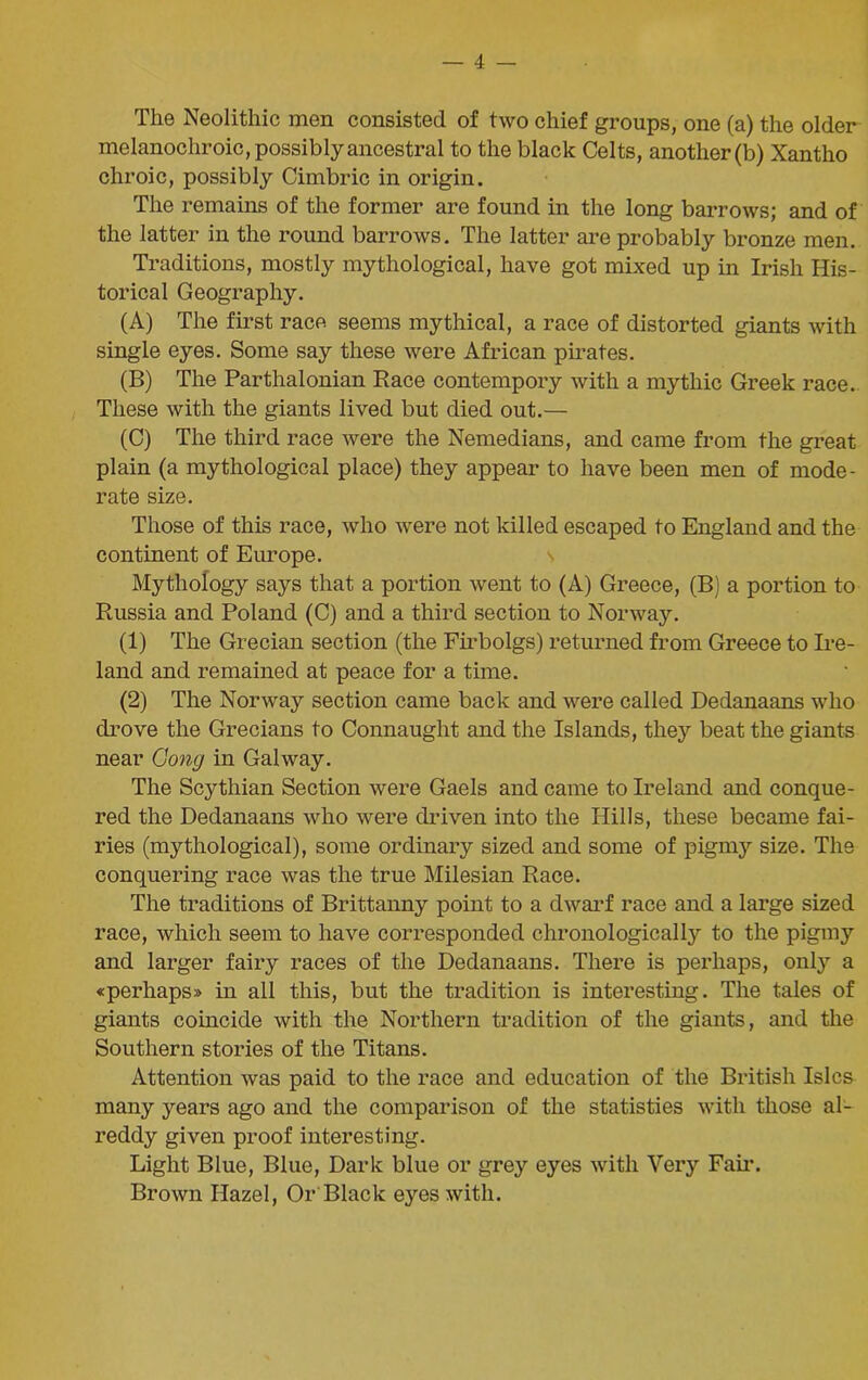 The Neolithic men consisted of two chief groups, one (a) the older melanochroic, possibly ancestral to the black Celts, another (b) Xantho chroic, possibly Cimbric in origin. The remains of the former are found in the long barrows; and of the latter in the round barrows. The latter are probably bronze men. Traditions, mostly mythological, have got mixed up in Irish His- torical Geography. (A) The first race seems mythical, a race of distorted giants with single eyes. Some say these were African pirates. (B) The Parthalonian Race contempory with a mythic Greek race. These with the giants lived but died out.— (C) The third race were the Nemedians, and came from the great plain (a mythological place) they appear to have been men of mode- rate size. Those of this race, who were not killed escaped to England and the continent of Europe. Mythology says that a portion went to (A) Greece, (B) a portion to Russia and Poland (C) and a third section to Norway. (1) The Grecian section (the Firbolgs) returned from Greece to Ire- land and remained at peace for a time. (2) The Norway section came back and were called Dedanaans who drove the Grecians to Connaught and the Islands, they beat the giants near Gong in Galway. The Scythian Section were Gaels and came to Ireland and conque- red the Dedanaans who were driven into the Hills, these became fai- ries (mythological), some ordinary sized and some of pigmy size. The conquering race was the true Milesian Race. The traditions of Brittanny point to a dwarf race and a large sized race, which seem to have corresponded chronologically to the pigmy and larger fairy races of the Dedanaans. There is perhaps, only a «perhaps» in all this, but the tradition is interesting. The tales of giants coincide with the Northern tradition of the giants, and the Southern stories of the Titans. Attention was paid to the race and education of the British Isles many years ago and the comparison of the statistics with those al- reddy given proof interesting. Light Blue, Blue, Dark blue or grey eyes with Very Fail’. Brown Hazel, Or Black eyes with.