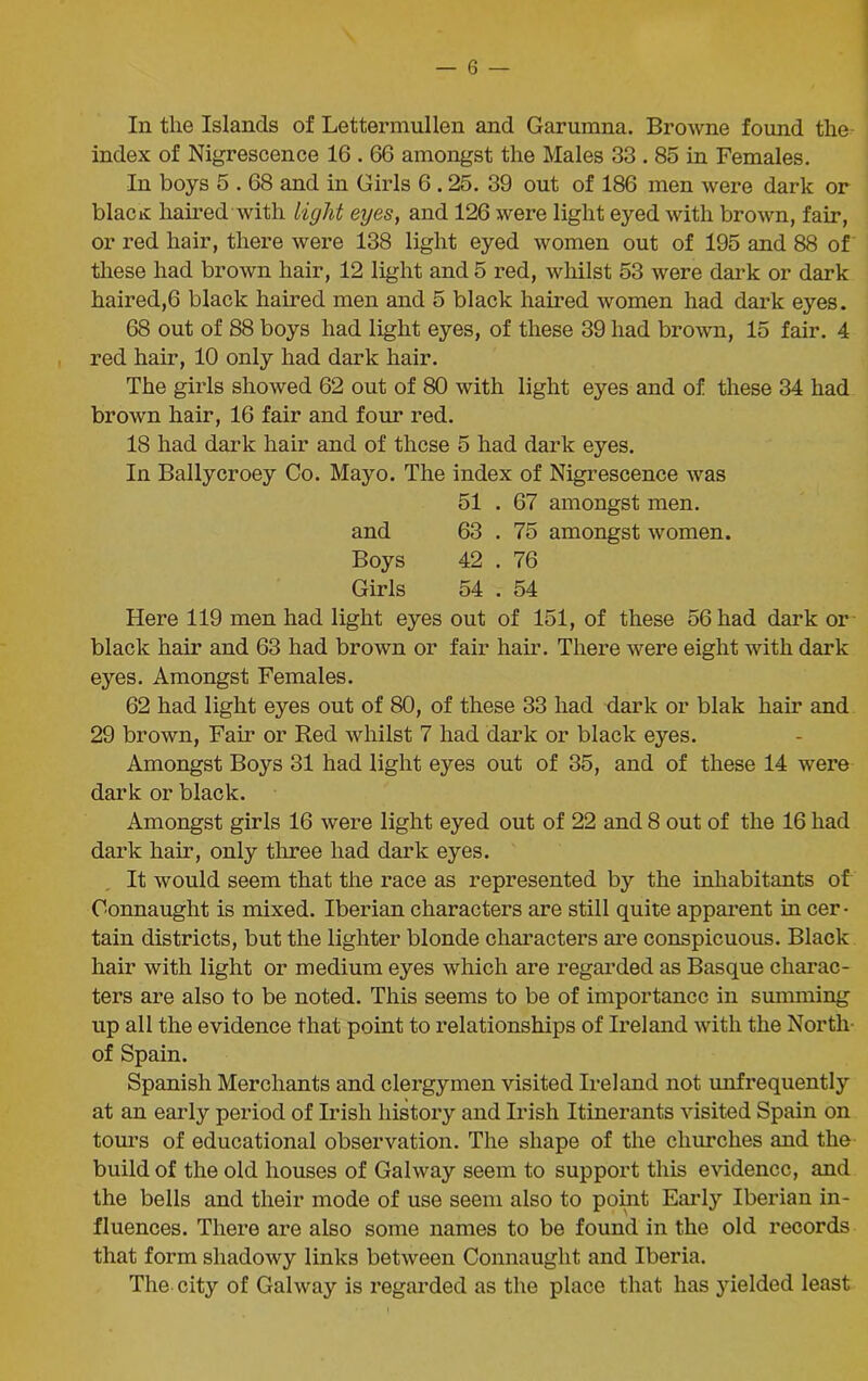 In the Islands of Lettermullen and Garumna. Browne found the index of Nigrescence 16.66 amongst the Males 33.85 in Females. In boys 5.68 and in Girls 6.25. 39 out of 186 men were dark or blacit haired with light eyes, and 126 were light eyed with brown, fair, or red hair, there were 138 light eyed women out of 195 and 88 of these had brown hair, 12 light and 5 red, whilst 53 were dark or dark haired,6 black haired men and 5 black haired women had dark eyes. 68 out of S8 boys had light eyes, of these 39 had brown, 15 fair. 4 red hair, 10 only had dark hair. The girls showed 62 out of 80 with light eyes and of these 34 had brown hair, 16 fair and four red. 18 had dark hair and of these 5 had dark eyes. In Ballycroey Co. Mayo. The index of Nigrescence was 51 . 67 amongst men. and 63 . 75 amongst women. Boys 42 . 76 Girls 54 . 54 Here 119 men had light eyes out of 151, of these 56 had dark or black hair and 63 had brown or fair hair. There were eight with dark eyes. Amongst Females. 62 had light eyes out of 80, of these 33 had dark or blak hair and 29 brown, Fail’ or Red whilst 7 had dark or black eyes. Amongst Boys 31 had light eyes out of 35, and of these 14 were dark or black. Amongst girls 16 were light eyed out of 22 and 8 out of the 16 had dark hair, only three had dark eyes. It would seem that the race as represented by the inhabitants of Connaught is mixed. Iberian characters are still quite apparent in cer • tain districts, but the lighter blonde characters are conspicuous. Black hair with light or medium eyes which are regarded as Basque charac- ters are also to be noted. This seems to be of importance in summing up all the evidence that point to relationships of Ireland with the North- of Spain. Spanish Merchants and clergymen visited Ireland not unfrequently at an early period of Irish history and Irish Itinerants visited Spain on tours of educational observation. The shape of the churches and the build of the old houses of Galway seem to support this evidence, and the bells and their mode of use seem also to point Early Iberian in- fluences. There are also some names to be found in the old records that form shadowy links between Connaught and Iberia. The city of Galway is regarded as the place that has yielded least