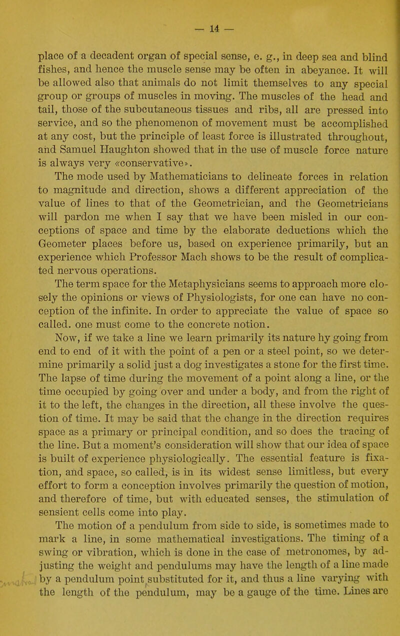 place of a decadent organ of special sense, e. g., in deep sea and blind fishes, and hence the muscle sense may be often in abeyance. It will be allowed also that animals do not limit themselves to any special group or groups of muscles in moving. The muscles of the head and tail, those of the subcutaneous tissues and ribs, all are pressed into service, and so the phenomenon of movement must be accomplished at any cost, but the principle of least force is illustrated throughout, and Samuel Haughton showed that in the use of muscle force nature is always very conservative». The mode used by Mathematicians to delineate forces in relation to magnitude and direction, shows a different appreciation of the value of lines to that of the Geometrician, and the Geometricians will pardon me when I say that we have been misled in our con- ceptions of space and time by the elaborate deductions which the Geometer places before us, based on experience primarily, but an experience which Professor Mach shows to be the result of complica- ted nervous operations. The term space for the Metaphysicians seems to approach more clo- sely the opinions or views of Physiologists, for one can have no con- ception of the infinite. In order to appreciate the value of space so called, one must come to the concrete notion. Now, if we take a line we learn primarily its nature hy going from end to end of it with the point of a pen or a steel point, so we deter- mine primarily a solid just a dog investigates a stone for the first time. The lapse of time during the movement of a point along a line, or the time occupied by going over and under a body, and from the right of it to the left, the changes in the direction, all these involve the ques- tion of time. It may be said that the change in the direction requires space as a primary or principal condition, and so does the tracing of the line. But a moment’s consideration will show that our idea of space is built of experience physiologically. The essential feature is fixa- tion, and space, so called, is in its widest sense limitless, but every effort to form a conception involves primarily the question of motion, and therefore of time, but with educated senses, the stimulation of sensient cells come into play. The motion of a pendulum from side to side, is sometimes made to mark a line, in some mathematical investigations. The timing of a swing or vibration, which is done in the case of metronomes, by ad- justing the weight and pendulums may have the length of a line made by a pendulum point.substituted for it, and thus a line varying with the length of the pendulum, may be a gauge of the time. Lines are