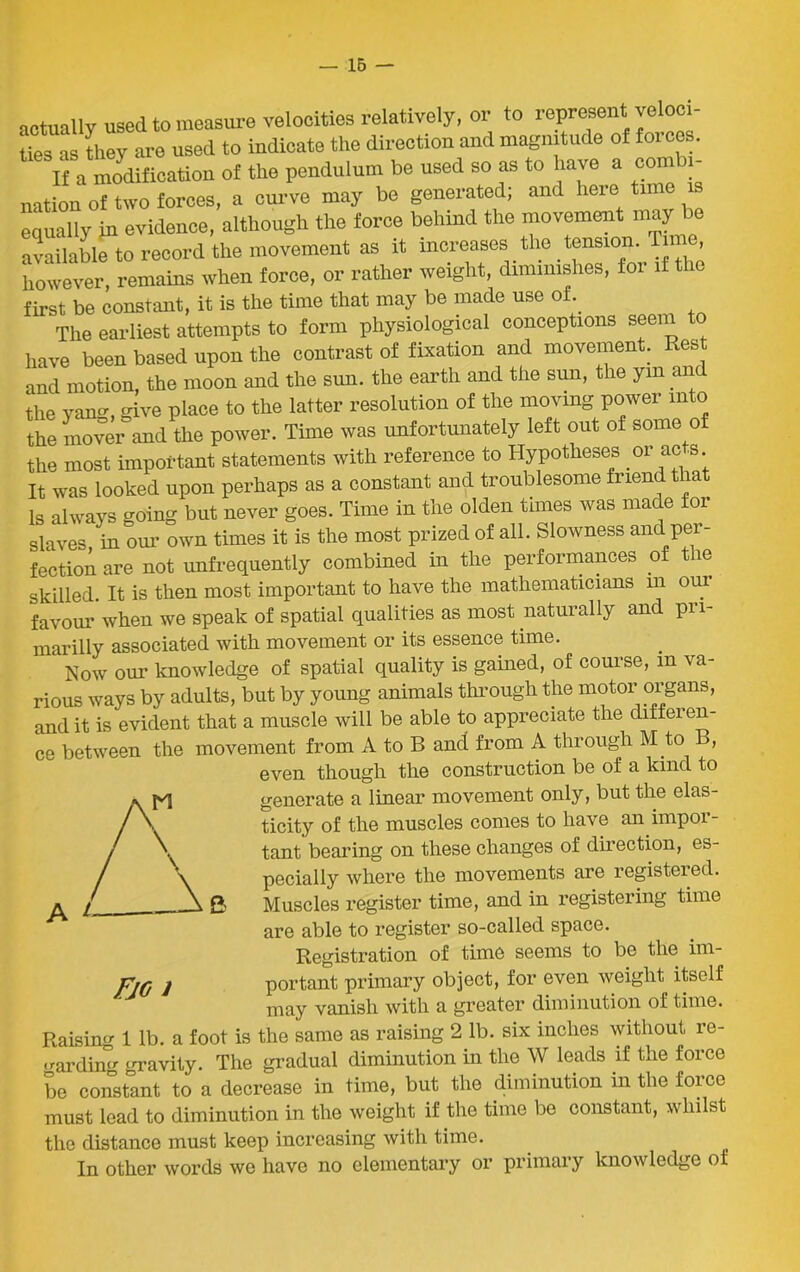 arhiallv used to measure velocities relatively, or to represent veloci- ties as they are used to indicate the direction and magnitude of forces. If a modification of the pendulum be used so as to have a combi- nation of two forces, a curve may be generated; and here time is equally in evidence, although the force behind the movement may be available to record the movement as it increases the tension, lime however, remains when force, or rather weight, diminishes, for if the first be constant, it is the time that may be made use of. The earliest attempts to form physiological conceptions seem to have been based upon the contrast of fixation and movement. Rest and motion, the moon and the sun. the earth and the sun, the yin an the yang, give place to the latter resolution of the moving power into the mover and the power. Time was unfortunately left out of some of the most important statements with reference to Hypotheses or acts. It was looked upon perhaps as a constant and troublesome friend that Is always going but never goes. Time in the olden tunes was made for slaves in our own times it is the most prized of all. Slowness and per- fection are not unfrequently combined in the performances of the skilled. It is then most important to have the mathematicians m our favour when we speak of spatial qualities as most naturally and pri- marilly associated with movement or its essence time. Now our knowledge of spatial quality is gained, of course, in va- rious ways by adults, but by young animals through the motor organs, and it is evident that a muscle will be able to appreciate the diffei en- ce between the movement from A to B and from A through M to B, even though the construction be of a. kind to generate a linear movement only, but the elas- ticity of the muscles comes to have an impor- tant bearing on these changes of direction, es- pecially where the movements are registered. Muscles register time, and in registering time are able to register so-called space. Registration of time seems to be the im- portant primary object, for even weight itself may vanish with a greater diminution of time. Raisin 1 lb. a foot is the same as raising 2 lb. six inches without re- garding gravity. The gradual diminution in the W leads if the force be constant to a decrease in time, but the diminution in the force must lead to diminution in the weight if the time be constant, whilst the distance must keep increasing with time. In other words we have no elementary or primary knowledge of Fjg i