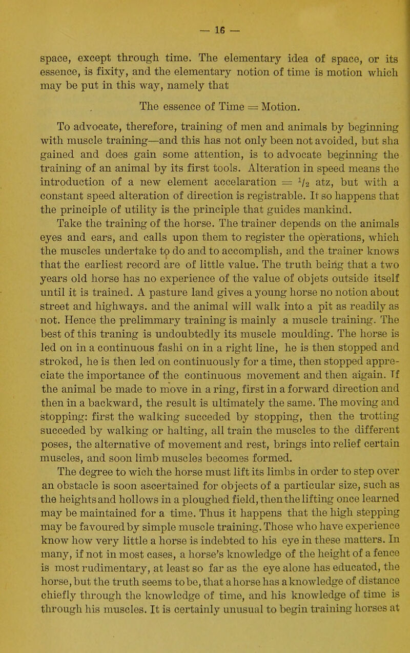 space, except through time. The elementary idea of space, or its essence, is fixity, and the elementary notion of time is motion which may be put in this way, namely that The essence of Time = Motion. To advocate, therefore, training of men and animals by beginning with muscle training—and this has not only been not avoided, but sha gained and does gain some attention, is to advocate beginning the training of an animal by its first tools. Alteration in speed means the introduction of a new element accelaration = 1/2 atz, but with a constant speed alteration of direction is registrable. It so happens that the principle of utility is the principle that guides mankind. Take the training of the horse. The trainer depends on the animals eyes and ears, and calls upon them to register the operations, which the muscles undertake to do and to accomplish, and the trainer knows that the earliest record are of little value. The truth being that a two years old horse has no experience of the value of objets outside itself until it is trained. A pasture land gives a young horse no notion about street and highways, and the animal will walk into a pit as readily as not. Hence the preliminary training is mainly a muscle training. The best of this traning is undoubtedly its muscle moulding. The horse is led on in a continuous fashi on in a right line, he is then stopped and stroked, he is then led on continuously for a time, then stopped appre- ciate the importance of the continuous movement and then aigain. Tf the animal be made to move in a ring, first in a forward direction and then in a backward, the result is ultimately the same. The moving and stopping: first the walking succeded by stopping, then the trotting succeded by walking or halting, all train the muscles to the different poses, the alternative of movement and rest, brings into relief certain muscles, and soon limb muscles becomes formed. The degree to wich the horse must lift its limbs in order to step over an obstacle is soon ascertained for objects of a particular* size, such as the heights and hollows in a ploughed field, then the lifting once learned may be maintained for a time. Thus it happens that the high stepping may be favoured by simple muscle training. Those who have experience know how very little a horse is indebted to his eye in these matters. In many, if not in most cases, a horse’s knowledge of the height of a fence is most rudimentary, at least so far as the eye alone has educated, the horse, but the truth seems to be, that a horse has a knowledge of distance chiefly through the knowledge of time, and his knowledge of time is through his muscles. It is certainly unusual to begin training horses at