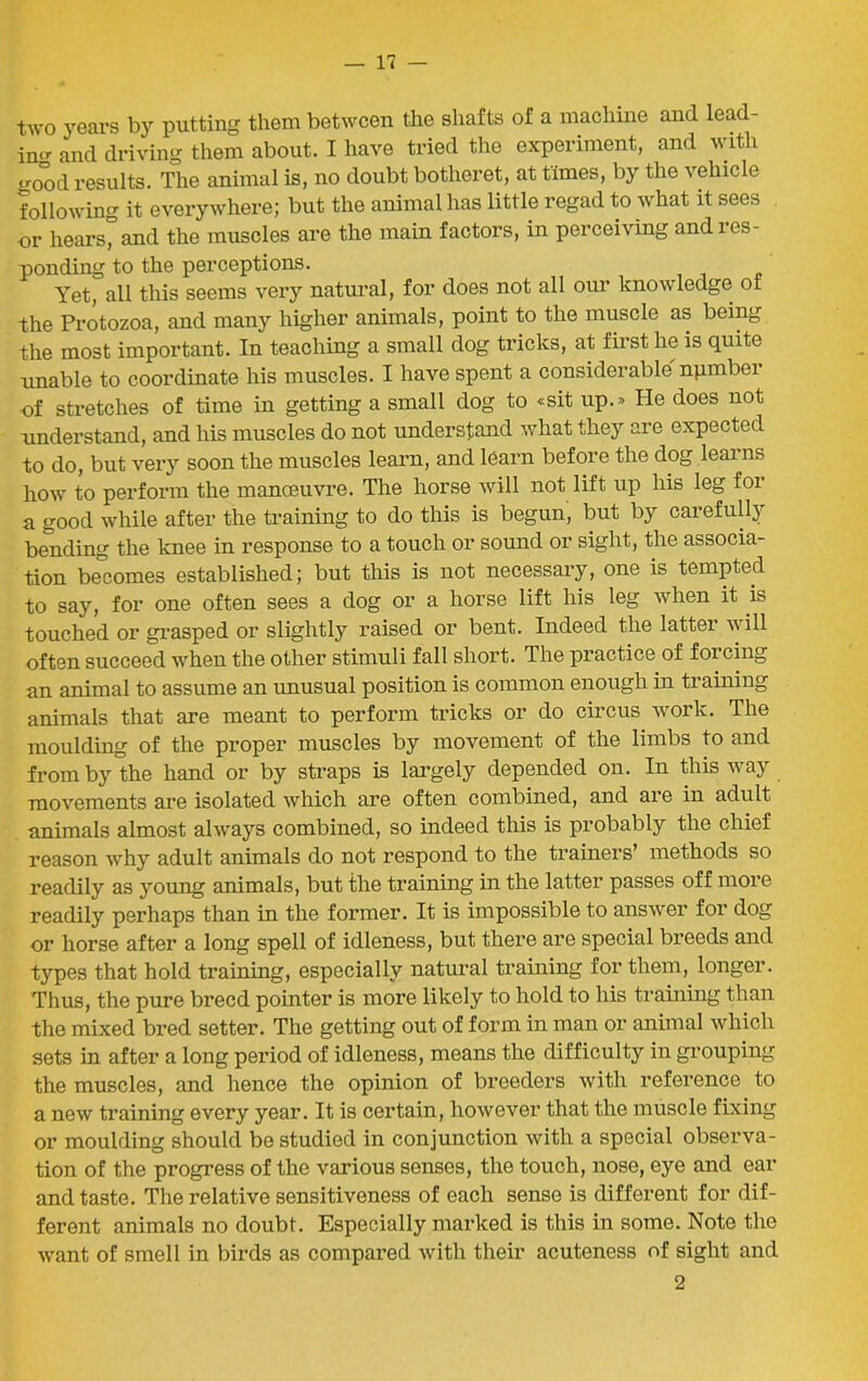 two years by putting them between the shafts of a machine and lead- inu- and driving them about. I have tried the experiment, and with <mod results. The animal is, no doubt botheret, at times, by the vehicle following it everywhere; but the animal has little regad to what it sees or hears, and the muscles are the main factors, in perceiving and ios- ponding to the perceptions. Yet, all this seems very natural, for does not all our knowledge of the Protozoa, and many higher animals, point to the muscle as being the most important. In teaching a small dog tricks, at first he is quite unable to coordinate his muscles. I have spent a considerable npmbei of stretches of time in getting a small dog to «sit up.» He does not understand, and his muscles do not understand what they are expected to do, but very soon the muscles learn, and learn before the dog learns how to perform the manoeuvre. The horse will not lift up his leg for a good while after the training to do this is begun, but by carefully bending the knee in response to a touch or sound or sight, the associa- tion becomes established; but this is not necessary, one is tempted to say, for one often sees a dog or a horse lift his leg when it is touched or grasped or slightly raised or bent. Indeed the lattei will often succeed when the other stimuli fall short. The practice of forcing an animal to assume an unusual position is common enough in training animals that are meant to perform tricks or do circus work. The moulding of the proper muscles by movement of the limbs to and from by the hand or by straps is largely depended on. In this way movements are isolated which are often combined, and are in adult animals almost always combined, so indeed this is probably the chief reason why adult animals do not respond to the trainers’ methods so readily as young animals, but the training in the latter passes off more readily perhaps than in the former. It is impossible to answer for dog or horse after a long spell of idleness, but there are special breeds and types that hold training, especially natural training for them, longer. Thus, the pure breed pointer is more likely to hold to his training than the mixed bred setter. The getting out of form in man or animal which sets in after a long period of idleness, means the difficulty in grouping the muscles, and hence the opinion of breeders with reference to a new training every year. It is certain, however that the muscle fixing or moulding should be studied in conjunction with a special observa- tion of the progress of the various senses, the touch, nose, eye and ear and taste. The relative sensitiveness of each sense is different for dif- ferent animals no doubt. Especially marked is this in some. Note the want of smell in birds as compared with their acuteness of sight and 2