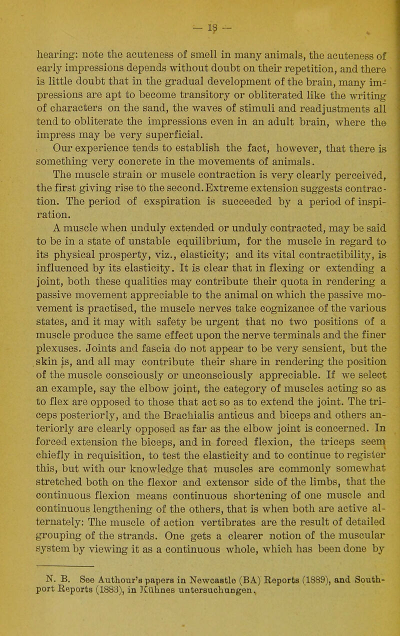 early impressions depends without doubt on their repetition, and there is little doubt that in the gradual development of the brain, many im- pressions are apt to become transitory or obliterated like the writing of characters on the sand, the waves of stimuli and readjustments all tend to obliterate the impressions even in an adult brain, where the impress may be very superficial. Our experience tends to establish the fact, however, that there is something very concrete in the movements of animals. The muscle strain or muscle contraction is very clearly perceived, the first giving rise to the second. Extreme extension suggests contrac- tion. The period of exspiration is succeeded by a period of inspi- ration. A muscle when unduly extended or unduly contracted, may be said to be in a state of unstable equilibrium, for the muscle in regard to its physical prosperty, viz., elasticity; and its vital contractibility, is influenced by its elasticity. It is clear that in flexing or extending a joint, both these qualities may contribute their quota in rendering a passive movement appreciable to the animal on which the passive mo- vement is practised, the muscle nerves take cognizance of the various states, and it may with safety be urgent that no two positions of a muscle produce the same effect upon the nerve terminals and the finer plexuses. Joints and fascia do not appear to be very sensient, but the skin is, and all may contribute their share in rendering the position of the muscle consciously or unconsciously appreciable. If we select an example, say the elbow joint, the category of muscles acting so as to flex are opposed to those that act so as to extend the joint. The tri- ceps posteriorly, and the Brachialis anticus and biceps and others an- teriorly are clearly opposed as far as the elbow joint is concerned. In forced extension the biceps, and in forced flexion, the triceps seem chiefly in requisition, to test the elasticity and to continue to register this, but with our knowledge that muscles are commonly somewhat stretched both on the flexor and extensor side of the limbs, that the continuous flexion means continuous shortening of one muscle and continuous lengthening of the others, that is when both are active al- ternately: The muscle of action vertibrates are the result of detailed grouping of the strands. One gets a clearer notion of the muscular system by viewing it as a continuous whole, which has been done by N. B. See Authour’s papers in Newcastle (BA) Reports (1889), and South- port Reports (1883), in Ktthnes untorsuchungen.