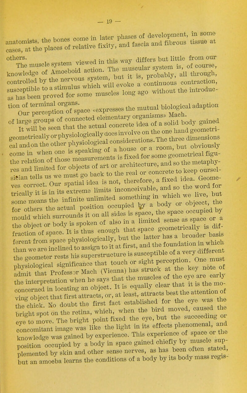 SvI «X,Pana?as“ iatd Kus Ssue at others. . differs but little from our The muscle system jewedm is, 0f course, knowledge of Amoeboid actic> • .g obably, all through, controlled by the nervous sys i , a'continuous contraction, susceptible to a without the introduc- as has been proved for some muscles long <ibu pe^eTaon o^paoe .expresses the mutual biological adaption * gTe on the o he physiological considerations. The three dimensions cal andon the otliei pnjsi » a room but obviously come in when one is speakn e geometrical figu- the so the metaphy- iiE^SESii ==S2rS=£ he glometer rests his superstructure is susceptible of a very dtftoBt nhvsiological significance that touch or sight perception 0ne “u -* r e rr ^ eve°to move The bright point fixed the eye, but the succeeding concomitant image was like the light in its effects ™ knowledge was gained by experience. This experience of space 01 the position occupied by a body in space gained chiefly by ““S'lie sup- plemented by skin and other sense nerves, as has been often state , but an amoeba learns the conditions of a body by its body mass regis- /