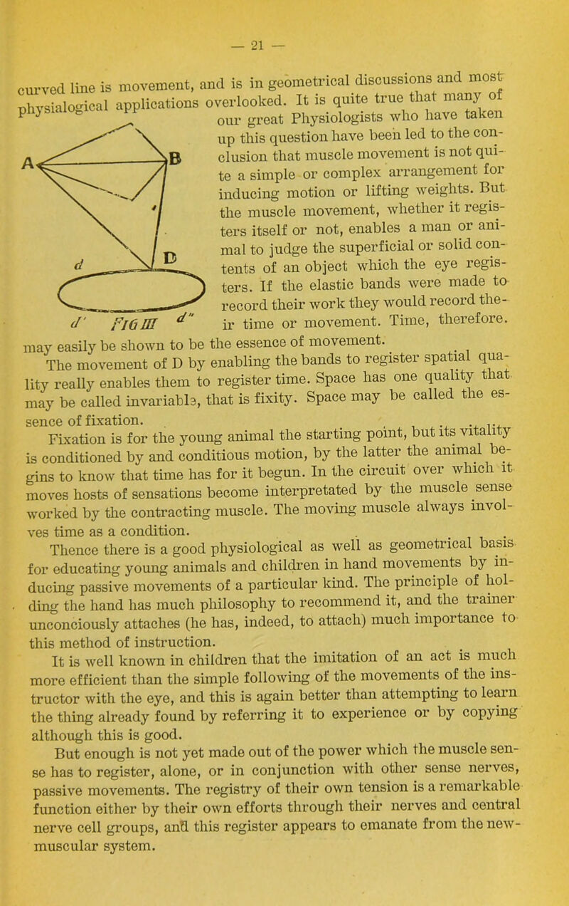 curved line is movement, and is in geometrical discussions and most physiological applications overlooked. It is quite true that many of ^ our great Physiologists who have taken up this question have been led to the con- clusion that muscle movement is not qui- te a simple or complex arrangement for inducing motion or lifting weights. But the muscle movement, whether it regis- ters itself or not, enables a man or ani- mal to judge the superficial or solid con- tents of an object which the eye legis- ters. If the elastic bands were made to record their work they would record the- fl6 HI a ir time or movement. Time, therefore. may easily be shown to be the essence of movement. The movement of D by enabling the bands to register spatial qua- lity really enables them to register time. Space has one quality that may be called invariable, that is fixity. Space may be called the es- sence of fixation. , ... Fixation is for the young animal the starting point, but its vitality is conditioned by and conditious motion, by the latter the animal be- gins to know that time has for it begun. In the circuit over which it moves hosts of sensations become interpretated by the muscle sense worked by the contracting muscle. The moving muscle always invol- ves time as a condition. ... Thence there is a good physiological as well as geometrical basis for educating young animals and children in hand movements by in- ducing passive movements of a particular kind. The principle of hol- ding the hand has much philosophy to recommend it, and the trainer unconciously attaches (he has, indeed, to attach) much impoitance to this method of instruction. It is well known in children that the imitation of an act is much more efficient than the simple following of the movements of the ins- tructor with the eye, and this is again better than attempting to learn the thing already found by referring it to experience or by copying although this is good. But enough is not yet made out of the power which the muscle sen- se has to register, alone, or in conjunction with other sense nerves, passive movements. The registry of their own tension is a remarkable function either by their own efforts through their nerves and central nerve cell groups, and this register appears to emanate from the new- muscular system.