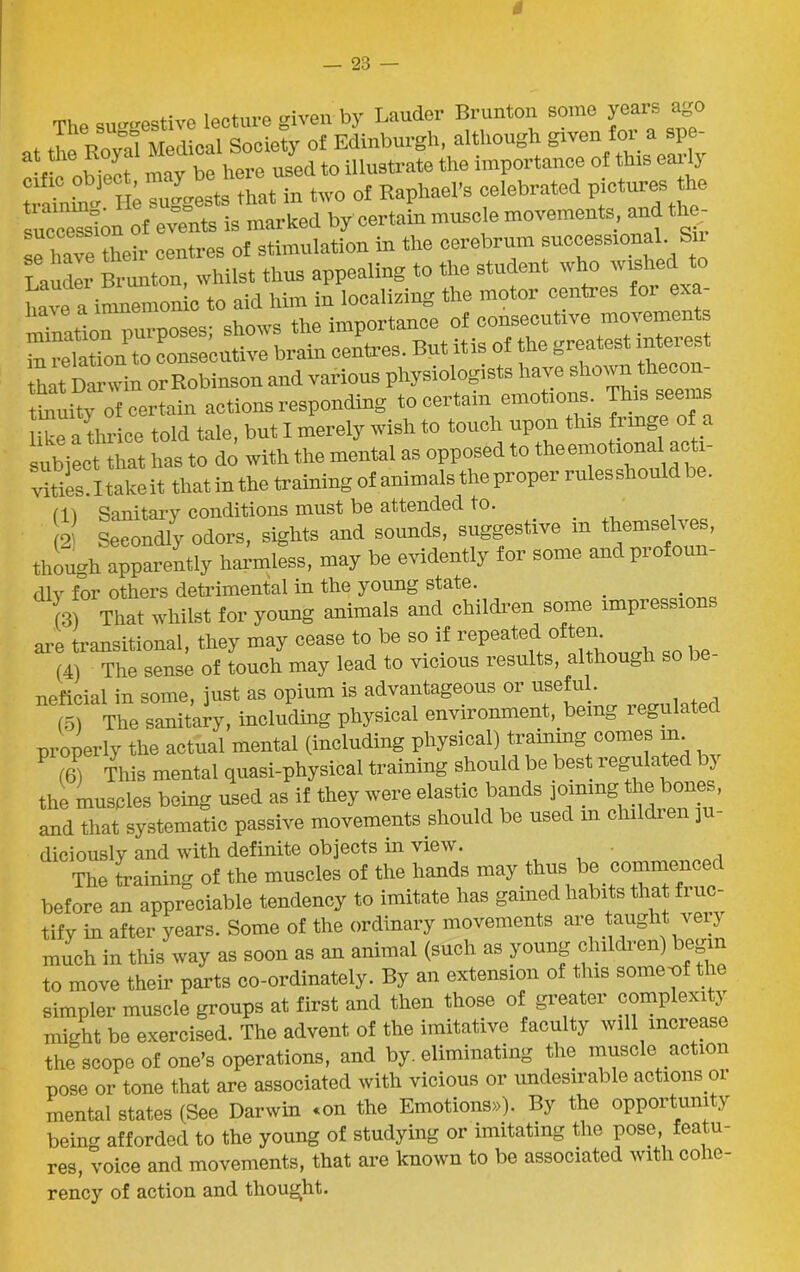 m — 23 — The sueerestive lecture given by Lauder Brunton some years ago . Po Medical Society of Edinburgh, although given for a spe- cif^ object may be here used to illustrate the importance of this early StoSi suggests that in two of Raphael's celebrated Pictures the fucce^on of events is marked by certain muscle movements, and the; se have their centres of stimulation in the cerebrum successtonal Sn Lauder Brunton, whilst thus appealing to the student w ho w is have a inmemonic to aid him in localizing the motor centres foi e. . .. nurnoses- shows the importance of consecutive movements to relatTon to conserve brain centres. But itis of the greatest interest that Darwin or Robinson and various physiologists have shown thecon- tbmity of certain actions responding to certain emotions. This seems like a thrice told tale, but I merely wish to touch upon this fung _ subject that has to do with the mental as opposed to the emotional acti- vities. I take it that in the training of animals the proper rules shoulc > . Cll Sanitary conditions must be attended to. _ 2 Secondly odors, sights and sounds, suggestive in themselves, though apparently harmless, may be evidently for some and profoun- dly for others detrimental in the young state. . . (3) That whilst for young animals and children some impiessions are transitional, they may cease to be so if repeated o tern (4) The sense of touch may lead to vicious results, although so be neficial in some, just as opium is advantageous or usefu . (5) The sanitary, including physical environment, being regulated properly the actual mental (including physical) training comes m P (6) This mental quasi-physical training should be best regulated by the muscles being used as if they were elastic bands joining the bones, and that systematic passive movements should be used m children ju diciously and with definite objects in view. The training of the muscles of the hands may thus be commenced before an appreciable tendency to imitate has gamed habits that fi no- tify in after years. Some of the ordinary movements are taught very much in this way as soon as an animal (such as young chiddren) begin to move their parts co-ordinately. By an extension of this some-of the simpler muscle groups at first and then those of greater complexity might be exercised. The advent of the imitative faculty will increase the scope of one’s operations, and by. eliminating the muscle action pose or tone that are associated with vicious or undesirable actions oi mental states (See Darwin *on the Emotions,). By the opportunity being afforded to the young of studying or imitating the pose featu- res, voice and movements, that are known to be associated with cohe- rency of action and thought.