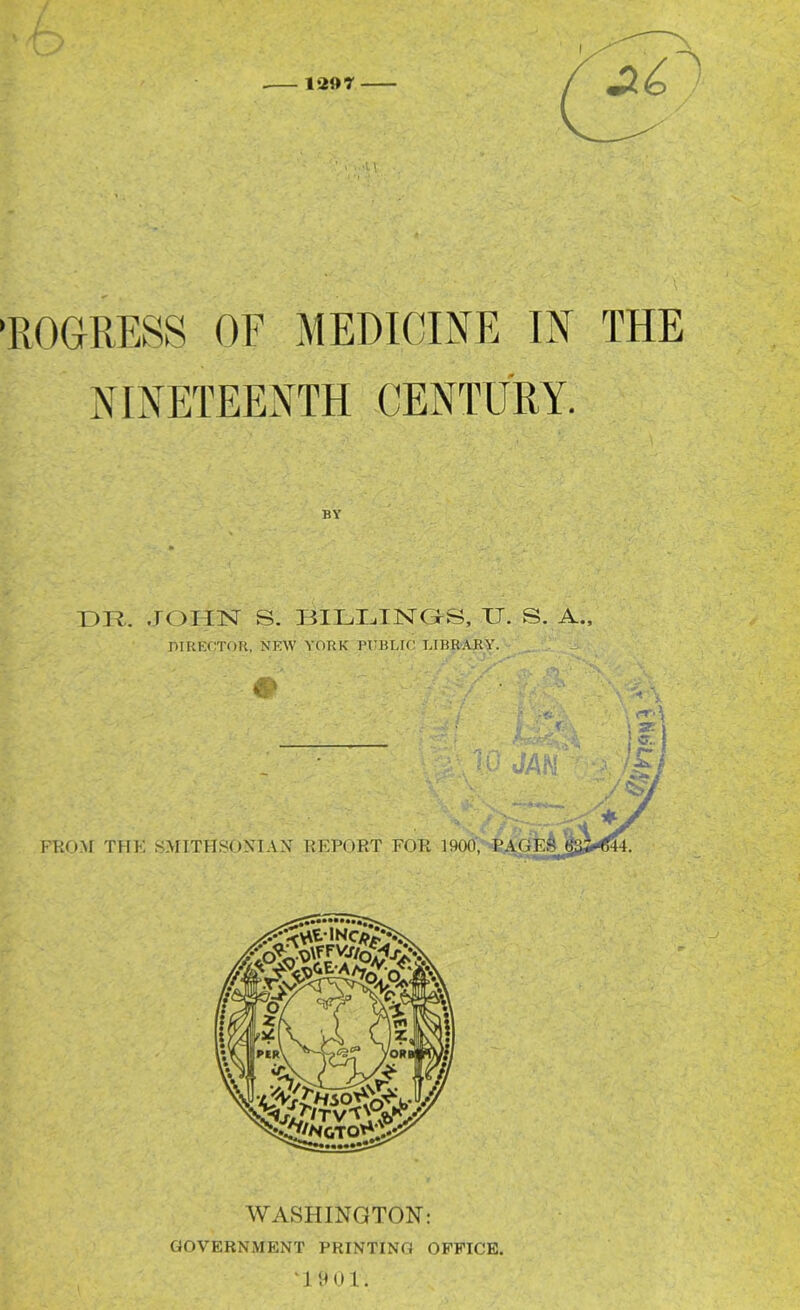 PROGRESS OF MEDICINE IN THE NINETEENTH CENTURY. DR. .TOIIN S. DILDTNDS, JJ. S. A., DIRECTOR, NEW YORK PITRLIC LIBRARY. j. WASHINGTON: GOVERNMENT PRINTING OFFICE. '1 F U 1.