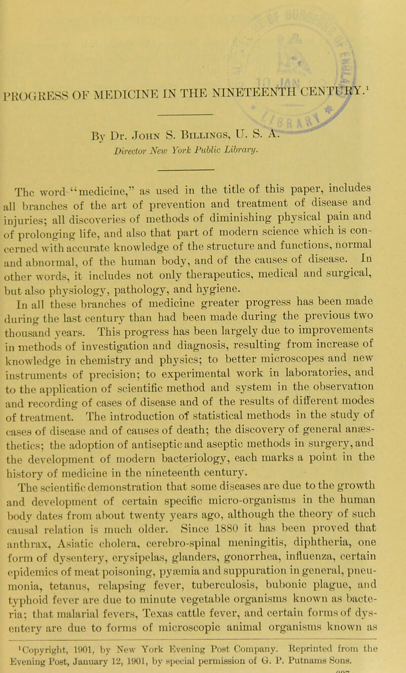 B}' Dr. John S. Billings, U. S. A. Directm' Neiu York Fublic Library. The woi'd “medicine,” as used in the title of this paper, includes all branches of the art of prevention and treatment of disease and injuries; all discoveries of methods of diminishing’ physical pain and of prolonging life, and also that part of modern science which is con- cerned with accurate knowledge of the structure and functions, normal and abnormal, of the human body, and of the causes of disease. In other words, it includes not only therapeutics, medical and surgical, but also physiology, pathology, and hygiene. In all these branches of medicine greater progress has been made during the last century than had been made during the previous two thousand years. This progress has been largely due to improvements in methods of investigation and diagnosis, resulting from increase of knowledge in chemistry and physics; to better microscopes and new instruments of precision; to experimental work in laboratories, and to the application of scientific method and system in the observation and recording of cases of disease and of the results of different modes of treatment. The introduction of .statistical methods in the study of case.s of disease and of causes of death; the discovery of general anaes- thetics; the adoption of antiseptic and aseptic methods in surgery, and the development of modern bacteriology, each marks a point in the history of medicine in the nineteenth century. The scientific demonstration that some diseases are due to the growth and development of certain specific micro-organisms in the human body dates from about twenty years ago, although the theory of such cairsal relation is much older. Since 1880 it has been proved that anthrax, Asiatic cholera, cerebro-spinal meningitis, diphtheria, one form of dysentery, erysipelas, glanders, gonorrhea, inffuenza, certain epidemics of meat poisoning, pysemia and suppuration in general, pneu- monia, tetanus, relapsing fever, tuberculosis, bubonic plague, and typhoid fever are due to minute vegetable organisms known as bacte- ria; that malarial fevers, Texas cattle fever, and certain forms of dys- entery are due to forms of microscopic animal organisms known as 'Copyright, 1901, by New York Evening Post Company. Reprinted from the Evening Post, January 12, 1901, hy special permission of G. P. Putnams Sons.