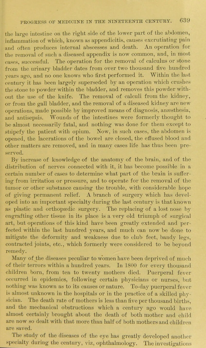 tlio hu-gc intestine on the right side of the lower part of the al)doinen, intlaiiimation of which, known as appendicitis, causes excrutiating pain and often produces internal abscesses and death. An operation for tlie removal of such a diseased appendix is now common, and, in most cases, successfid. The operation for the removal of calculus or stone from the urinary bladder dates from over two thousand five hundred vears ago, and no one knows who first performed it. Within the last century it has been largely' superseded by an operation which crushes the stone to powder within the bladder, and removes this powder with- out the use of the knife. The removal of calculi from the kidney, or from the gall bladder, and the removal of a diseased kidney are new operations, made possible b}^ improved means of diagnosis, anaesthesia, and antisepsis. Wounds of the intestines were formerly thought to be almost necessarily fatal, and nothing was done for them except to stupefy the patient with opium. Now, in such cases, the abdomen is opened, the lacerations of the bowel are closed, the effused blood and other matters are removed, and in many cases life has thus been pre- served. By increase of knowledge of the anatomy of the brain, and of the distribution of nerves connected with it, it has become possible in a certain number of cases to determine what part of the brain is suffer- ing from irritation or pressure, and to operate for the removal of the tumor or other substance causing the trouble, with considerable hope of giving permanent relief. A branch of surgery which has devel- oped into an important specialty during the last century is that known as j)hi«tic and orthopaedic surgery. The replacing of a lost nose b}'^ engi-afting other tissue in its place is a very old triumph of surgical art, but operations of this kind have been greatly extended and per- fected within the last hundred years, and much can now be done to mitigate the deformity and weakness due to club feet, bandy legs, contracted joints, etc., which formerly were considered to be beyond remedy. Many of the diseases peculiar to women have been deprived of much of their terrors within a hundred years. In 1800 for every thousand children born, from ten to twenty mothers died. Puerperal fever occurred in epidemics, following certain physicians or nurses, l)ut nothing was known as to its causes or nature. To-day puerperal fcvei’ is almost unknown in the hospitals or in the practice of a skilled phy- sician. The death rate of mothers is less than five per thousand births, and the mechanical obstructions which a century ago would have almost certainly brought about the death of both mother and child are now so dealt with that more than half of both mothers and children are saved. The study of the diseases of the eye has greatly developed another specialty during the century, viz, ophthalmology. The investigations