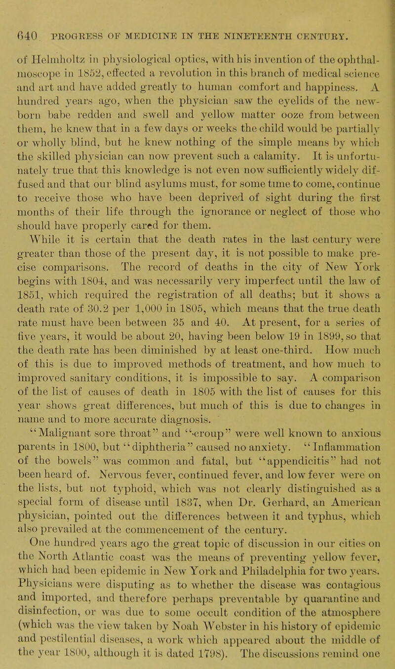 ol’ Holnilioltz in physiological optics, with his invention ol‘ the ophthal- moscope ill 1851:^, efl'cctcd a revolution in this hrancli of medical science and art and have added greatly to human comfort and happiness, A hundred years ago, when the physician saw the eyelids of the new- born liabc redden and swell and yellow matter ooze from betwemi them, he knew that in a few days or weeks the child would be pailially or wholly blind, but ho knew nothing of the simple means by which the skilled physician can now prevent such a calamity. It is unfortu- nately true that this knowledge is not even now sufficiently widely dif- fused and that our blind asylums must, for some time to come, continue to receive those who have been deprived of sight during the first months of their life through the ignorance or neglect of those who should have properly cared for them. While it is certain that the death rates in the last centuiy were greater than those of the present day, it is not possible to make pre- cise comparisons. The record of deaths in the city of New York begins with 1804, and was necessarily very imperfect until the law of 1851, which required the registration of all deaths; but it shows a death rate of 30.2 per 1,000 in 1805, which means that the true death rate must have been between 35 and 40. At present, for a series of five years, it would be about 20, having been below 19 in 1899, so that the death rate has been diminished b}'’ at least one-third. How much of this is due to improved methods of treatment, and how much to improved sanitaiy conditions, it is impossible to say. A comparison of the list of causes of death in 1805 with the list of causes for this jmar shows great difierences, but much of this is due to changes in name and to more accurate diagnosis, “Malignant sore throat” and “>croup” were well known to anxious parents in 1800, but “diphtheria” caused no anxiety. “Inflammation of the bowels” was common and fatal, but “appendicitis” had not been heard of. Nervous fever, continued fever, and low fever were on the lists, but not typhoid, which was not clearl}'^ distinguished as a special form of disease until 1837, when Dr. Gerhard, an American physician, pointed out the ditterences between it and typhus, which also prevailed at the commencement of the century. One hundred years ago the great topic of discussion in our cities on the North Atlantic coast was the means of preventing yellow fever, which had been epidemic in New York and Philadelphia for two years. Physicians were disputing as to whether the disease was contagious and imported, and therefore perhaps preventable b} quarantine and disinfection, or was due to some occult condition of the atmosphere (which was the view taken by Noah Webster in his history of ei)ideniic and pestilential diseases, a work Avhich appeared about the middle of the year 1800, although it is dated 1798). The discussions remind one