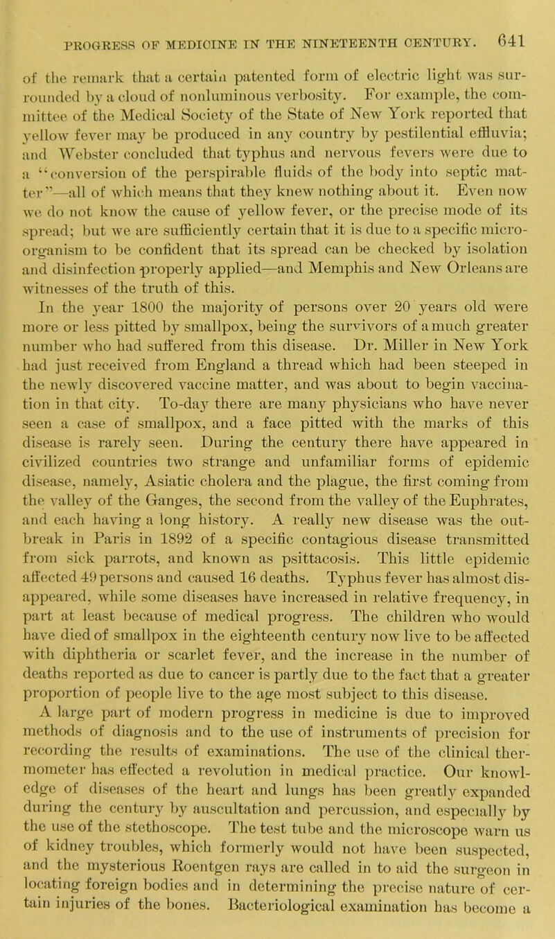 of the reimirk that a certain patented form of electric light was sur- rounded by a cloud of nonluminous verl)osit3^ For example, the com- mittee of the Medical Society of the State of New York reported that 3'ellow fever may be produced in any country by pestilential effluvia; and Webster concluded that typhus and nervous fevers were due to a ‘‘conversion of the peuspirable fluids of the body into .septic mat- ter—all of whii-h means that they knew nothing about it. Even now we do not know the cause of 3'^ellow fever, or the precise mode of its .spread; but we are sufficiently certain that it is due to a .specific micro- organism to be confident that its spread can be checked by isolation and disinfection properly applied—and Memphis and New Orleans are witnesses of the truth of this. In the 3^ear 1800 the majority of persons over 20 3^ears old were more or less pitted by smallpox, being the survivors of a much greater number who had sufi'ered from this disease. Dr. Miller in New York had just received from England a thread which had been steeped in the newh' discovered vaccine matter, and was about to begin vaccina- tion in that cit3'. To-da3’^ there are many physicians who have never seen a case of smallpox, and a face pitted with the marks of this disease is rarel3'^ seen. During the century there have appeared in civilized countries two strange and unfamiliar forms of epidemic disease, nameh'', Asiatic cholera and the plague, the first coming from the valley of the Ganges, the second from the valley of the Euphrates, and each having a long history. A really new disease was the out- break in Paris in 1892 of a specific contagious disease transmitted from sick parrots, and known as psittacosis. This little epidemic affected 49 persons and caused 16 deaths. T3'phus fever has almost dis- appeared, while some diseases have increased in relative frequency, in part at least because of medical progress. The children who would have died of smallpox in the eighteenth centuiy now live to be affected with diphtheria or scarlet fever, and the increase in the number of deaths reported as due to cancer is partly due to the fact that a greater proportion of people live to the age most subject to this disease. A large part of modern progress in medicine is due to improved methods of diagnosis and to the use of instruments of precision for recording tlie results of examinations. The use of the clinical ther- mometei' has effected a revolution in medical practice. Our knowl- edge of diseases of the heart and lungs has been greatl3^ expanded during the century by au.scultation and percus.sion, and especially by the use of the stethoscope. The test tube and the microscope warn us of kidney troubles, which formerly would not have been saspected, and the mysterious Koentgen rays are called in to aid the surgeon in locating foreign bodies and in determining the precise nature of cer- tain injuries of the liones. Bacteriological examination has become a