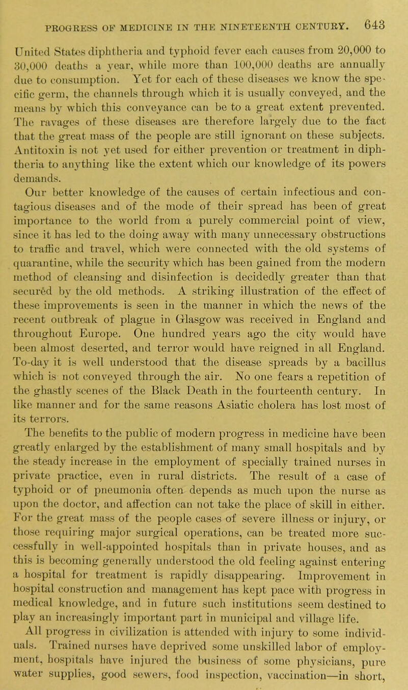 United Stnte.s diphtheria and typhoid fever each causes from 20,000 to 30,000 deaths a year, while more than 100,000 deaths are annually due to consumption. Yet for each of these diseases we know the spe- citic germ, the channels through which it is usually conveyed, and the means by which this conveyance can be to a great extent prevented, 'riie ravages of these diseases are therefore largel}^ due to the fact that the great mass of the people are still ignorant on these subjects. Antitoxin is not yet u.sed for either prevention or treatment in diph- theria to anything like the extent which our knowledge of its powers demands. Our better knowledge of the causes of certain infectious and con- tagious diseases and of the mode of their spread has been of great importance to the world from a purely commercial point of view, since it has led to the doing away with many unnecessary obstructions to traffic and travel, which were connected with the old systems of quarantine, while the security which has been gained from the modern method of cleansing and disinfection is decidedly greater than that secured by the old methods. A striking illustration of the effect of these improvements is seen in the manner in which the news of the recent outbreak of plague in Glasgow was received in England and throughout Europe. One hundred years ago the city would have been almost deserted, and terror would have reigned in all England. To-day it is well understood that the disease spreads by a bacillus which is not conveyed through the air. No one fears a repetition of the ghastly scenes of the Black Death in the fourteenth century. In like manner and for the same reasons Asiatic cholera has lost most of its terrors. The benefits to the public of modern progress in medicine have been greatly eidarged by the establishment of many small hospitals and b}^ the steady increase in the employment of specially trained nurses in private practice, even in rural districts. The result of a case of typhoid or of pneumonia often depends as much upon the nurse as upon the doctor, and affection can not take the place of skill in either. For the great mass of the people cases of severe illness or injury, or those requiring major surgical operations, can be treated more suc- cessfully in well-appointed hospitals than in prmite houses, and as this is becoming generally understood the old feeling against entering a hospital for treatment is rapidly disappearing. Improvement in hospital construction and management has kept pace with progress in medical knowledge, and in future such institutions seem destined to play an increasingly important part in municipal and village life. All progress in civilization is attended with injury to some individ- uals. Trained nurses have deprived some unskilled labor of employ- ment, hospitals have injured the business of some physicians, pure w'ater supplies, good .sewei's, food inspection, vaccination—in short.