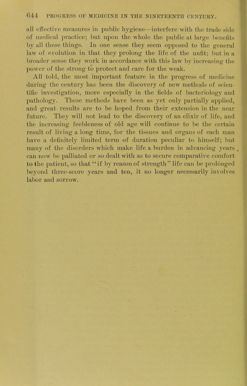 all eHectivo iuca.sure.s in public hygiene—intei-fere with the trade side of nuidical practice; but upon the whole the public at large l)enefits b}'^ all these things. In one sense they seem opposed to the general law of evolution in that they prolong the life of the unfit; but in a broader sense they work in accordance with this law by increasing the power of the strong to protect and care for the weak. All told, the most important feature in the progress of medicine during the century has been the discovery of new methods of scien- tific investigation, more especially in the fields of bacteriology and pathology. These methods have been as 5'^et only partially applied, and great results are to be hoped from their extension in the near future. The}^ will not lead to the discovery of an elixir of life, and the increasing feebleness of old age will continue to be the certain result of living a long time, for the tissues and organs of each man have a definitel}^ limited term of duration peculiar to himself; but many of the disorders which make life a burden in advancing 3^ears . can now be palliated or so dealt with as to secure comparative comfort to the patient, so that “if b} reason of strength” life can be prolonged bej'ond three-score years and ten, it no longer necessarily involves labor and sorrow.