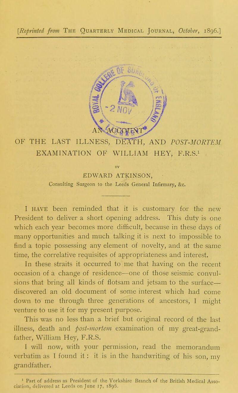 [.Reprinted front The Quarterly Medical Journal, October, 1896.] EXAMINATION OF WILLIAM HEY, F.R.S.1 BY EDWARD ATKINSON, Consulting Surgeon to the Leeds General Infirmary, &c. I HAVE been reminded that it is customary for the new President to deliver a short opening address. This duty is one which each year becomes more difficult, because in these days of many opportunities and much talking it is next to impossible to find a topic possessing any element of novelty, and at the same time, the correlative requisites of appropriateness and interest. In these straits it occurred to me that having on the recent occasion of a change of residence—one of those seismic convul- sions that bring all kinds of flotsam and jetsam to the surface— discovered an old document of some interest which had come down to me through three generations of ancestors, I might venture to use it for my present purpose. This was no less than a brief but original record of the last illness, death and post-mortem examination of my great-grand- father, William Hey, F.R.S. I will now, with your permission, read the memorandum verbatim as I found it: it is in the handwriting of his son, my grandfather. 1 Part of address as President of the Yorkshire Branch of the British Medical Asso- ciation, delivered at Leeds on June 17, 1896.