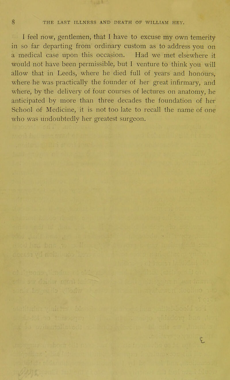 I feel now, gentlemen, that I have to excuse my own temerity in so far departing from ordinary custom as to address you on a medical case upon this occasion. Had we met elsewhere it would not have been permissible, but I venture to think you will allow that in Leeds, where he died full of years and honours, where he was practically the founder of her great infirmary, and where, by the delivery of four courses of lectures on anatomy, he anticipated by more than three decades the foundation of her School of Medicine, it is not too late to recall the name of one who was undoubtedly her greatest surgeon.