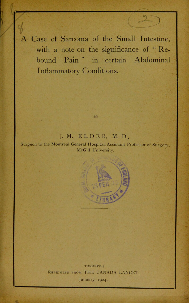 A Case of Sarcoma of the Small Intestine, with a note on the significance of “ Re- bound Pain ” in certain Abdominal Inflammatory Conditions. J. M. ELDER, M. D., Surgeon to the Montreal General Hospital, Assistant Professor of Surgery, McGill University. TORONTO ; Reprinted from THE CANADA LANCET, January, 1904, Li