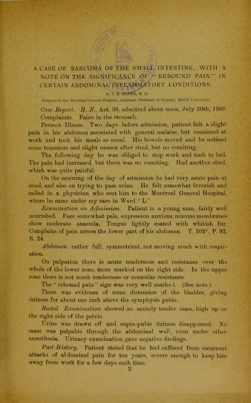 NOTE ON THE SIGNIFICANCE OF “REBOUND PAIN” IN CERTAIN ABDOMINAL INFLAMMATORY CONDITIONS. By J. M. ELDER, M. D. Surgeon to the Montreal General Hospital, Assistant Professor of Surgery, McGill University. Case Report. H. N.} Aet. 30, admitted about noon, July 30th, 1903 Complaints. Pains in the stomach. Present Illness. Two days before admission, patient felt a slight pain in his abdomen associated with general malaise, but remained at work and took his meals as usual. His bowels moved and he noticed some tenesmus and slight nausea after stool, but no vomiting. The following day he was obliged to stop work and took to bed. The pain had increased but there was no vomiting. Had another stool, which was quite painful. On the morning of the day of admission he had very acute pain at stool, and also on trying to pass urine. He felt somewhat feverish and called in a physician who sent him to the Montreal General Hospital, where he came under my care in Ward “ L.” Examination on Adiaission. Patient is a young man, fairly well nourished. Face somewhat pale, expression anxious, mucous membranes show moderate anaemia. Tongue lightly coated with whitish fur. Complains of pain across the lower part of his abdomen. T. 102°, P. 92, R. 24. Abdomen x-ather full, symmetrical, not moving much v ith respir- ation. On palpation there is acute tenderness and resistance over the whole of the lower zone, more marked on the right side. In the upper zone there is not much tenderness or muscular resistance. The “ rebound pain ” sign was very well marked. (See note.) There was evidence of some distension of the bladder, giving dulness for about one inch above the symphysis pubis. Rectal Examination showed an acutely tender mass, high up on the right side of the pelvis. Urine was drawn off and supra-pubic dulness disappeared. No mass was palpable through the abdominal wall, even under ether anaesthesia. Urinary examination gave negative findings. East History. Patient stated that he had suffered from recurrent attacks of al dominal pain for ten years, severe enough to keep him away from work for a few days each time.