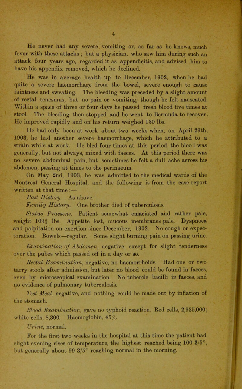 He never had any severe vomiting or, as far as he knows, much fever with these attacks ; but a physician, who saw him during such an attack four years ago, regarded it as appendicitis, and advised him to have his appendix removed, which he declined. He was in average health up to December, 1902, when he had quite a severe haemorrhage from the bowel, severe enough to cause faintness and sweating. The bleeding was preceded by a slight amount of rectal tenesmus, but no pain or vomiting, though he felt nauseated. Within a space of three or four days he passed fresh blood five times at stool. The bleeding then stopped and he went to Bermuda to recover. He improved rapidly and on his return weighed 130 lbs. He had only been at work about two weeks when, on April 29th, 1903, he had another severe haemorrhage, which he attributed to a strain while at work. He bled four times at this period, the bloo l was generally, but not always, mixed with faeces. At this period there was no severe abdominal pain, but sometimes he felt a dull ache across his abdomen, passing at times to the perinaeum. On May 2nd, 1903, he was admitted to the medical wards of the Montreal General Hospital, and the following is from the case report written at that time :— Past History. As above. Family History. One brother died of tuberculosis. Status Praesens. Patient somewhat emaciated and rather pale, weight 109f lbs. Appetite lost, mucous membranes pale. Dyspnoea and palpitation on exertion since December, 1902. No cough or expec- toration. Bowels—regular. Some slight burning pain on passing urine. Examination of Abdomen, negative, except for slight tenderness over the pubes which passed off in a day or so. Rectal Examination, negative, no haemorrhoids. Had one or two tarry stools after admission, but later no blood could be found in faeces, even by microscopical examination. No tubercle bacilli in faeces, and no evidence of pulmonary tuberculosis. Test Meal, negative, and nothing could be made out by inflation of the stomach. Blood Examination, gave no typhoid reaction. Red cells, 2,935,000; white cells, 8,300. Haemoglobin, 45%. Urine, normal. For the first two weeks in the hospital at this time the patient had slight evening rises of temperature, the highest reached being 100 2/5°, but generally about 99 3/5° reaching normal in the morning.