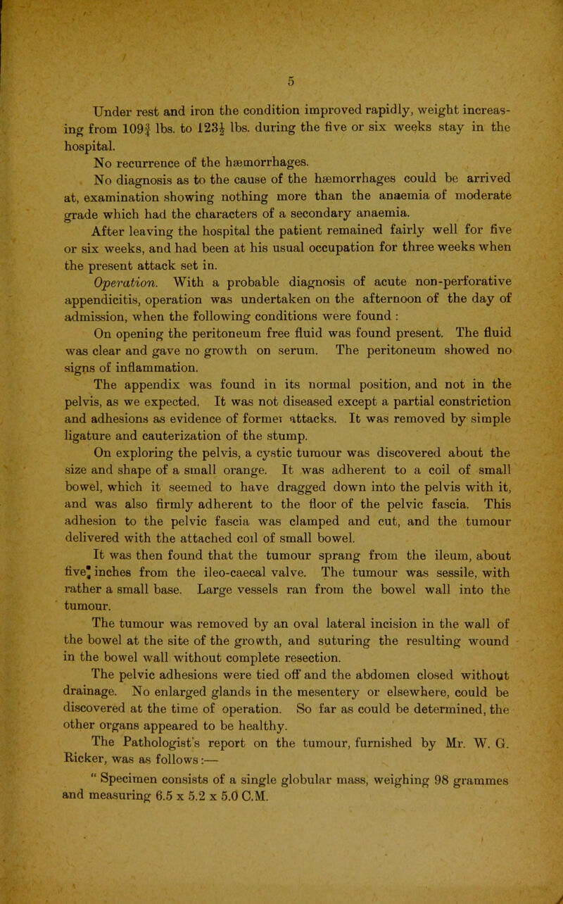 Under rest and iron the condition improved rapidly, weight increas- ing from 109f lbs. to 123| lbs. during the five or six weeks stay in the hospital. No recurrence of the haemorrhages. No diagnosis as to the cause of the haemorrhages could be arrived at, examination showing nothing more than the anaemia of moderate grade which had the characters of a secondary anaemia. After leaving the hospital the patient remained fairly well for five or six weeks, and had been at his usual occupation for thi’ee weeks when the present attack set in. Operation. With a probable diagnosis of acute non-perforative appendicitis, operation was undertaken on the afternoon of the day of admission, when the following conditions were found : On opening the peritoneum free fluid was found present. The fluid was clear and gave no growth on serum. The peritoneum showed no signs of inflammation. The appendix was found in its normal position, and not in the pelvis, as we expected. It was not diseased except a partial constriction and adhesions as evidence of forrnei attacks. It was removed by simple ligature and cauterization of the stump. On exploring the pelvis, a cystic tumour was discovered about the size and shape of a small orange. It was adherent to a coil of small bowel, which it seemed to have dragged down into the pelvis with it, and was also firmly adherent to the floor of the pelvic fascia. This adhesion to the pelvic fascia was clamped and cut, and the tumour delivered with the attached coil of small bowel. It was then found that the tumour sprang from the ileum, about five inches from the ileo-caecal valve. The tumour was sessile, with rather a small base. Large vessels ran from the bowel wall into the tumour. The tumour was removed by an oval lateral incision in the wall of the bowel at the site of the growth, and suturing the resulting wound in the bowel wall without complete resection. The pelvic adhesions were tied off and the abdomen closed without drainage. No enlarged glands in the mesentery or elsewhere, could be discovered at the time of operation. So far as could be determined, the other organs appeared to be healthy. The Pathologist’s report on the tumour, furnished by Mr. W. G. Ricker, was as follows:— “ Specimen consists of a single globular mass, weighing 98 grammes and measuring 6.5 x 5.2 x 5.0 C.M.