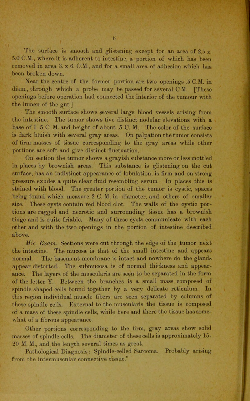 The surface is smooth and glistening except for an area of 2.5 x 5.0 C.M., where it is adherent to intestine, a portion of which has been removed in area 3. x 6. C.M., and for a small area of adhesion which has been broken down. Near the centre of the former portion are two openings .5 C.M. in di'am., through which a probe may be passed for several C M. [These openings before operation had connected the interior of the tumour with the lumen of the gut.] The smooth surface shows several large blood vessels arising from the intestine. The tumor shows five distinct nodular elevations with a base of I .5 C. M. and height of about .5 C. M. The color of the surface is dark bluish with several gray areas. On palpation the tumor consists of firm masses of tissue corresponding to the gray areas while other portions are soft and give distinct fluctuation. On section the tumor shows a grayish substance more or less mottled in places by brownish areas. This substance is glistening on the cut surface, has an indistinct appearance of lobulation, is firm and on strong pressure exudes a quite clear fluid resembling serum. In places this is stained with blood. The greater portion of the tumor is cystic, spaces being found which measure 2 C. M. in diameter, and others of smaller size. These cysts contain red blood clot. The walls of the cystic por- tions are ragged and necrotic and surrounding tissue has a brownish tinge and is quite friable. Many of these cysts communicate with each other and with the two openings in the portion of intestine described above. Mic. Kxam. Sections were cut through the edge of the tumor next the intestine. The mucosa is that of the small intestine and appears normal. The basement membrane is intact and nowhere do the glands appear distorted. The submucosa is of normal thickness and appear- ance. The layers of the muscularis are seen to be separated in the form of the letter Y. Between the branches is a small mass composed of spindle shaped cells bound together by a very delicate reticulum. In this region individual muscle fibei’s are seen separated by columns of these spindle cells. External to the muscularis the tissue is composed of a mass of these spindle cells, while here and there the tissue has some- what of a fibrous appearance. Other portions corresponding to the firm, gray areas show solid masses of spindle cells. The diameter of these cells is approximately 15- 20 M. M., and the length several times as great. Pathological Diagnosis : Spindle-celled Sarcoma. Probably arising from the intermuscular connective tissue.”