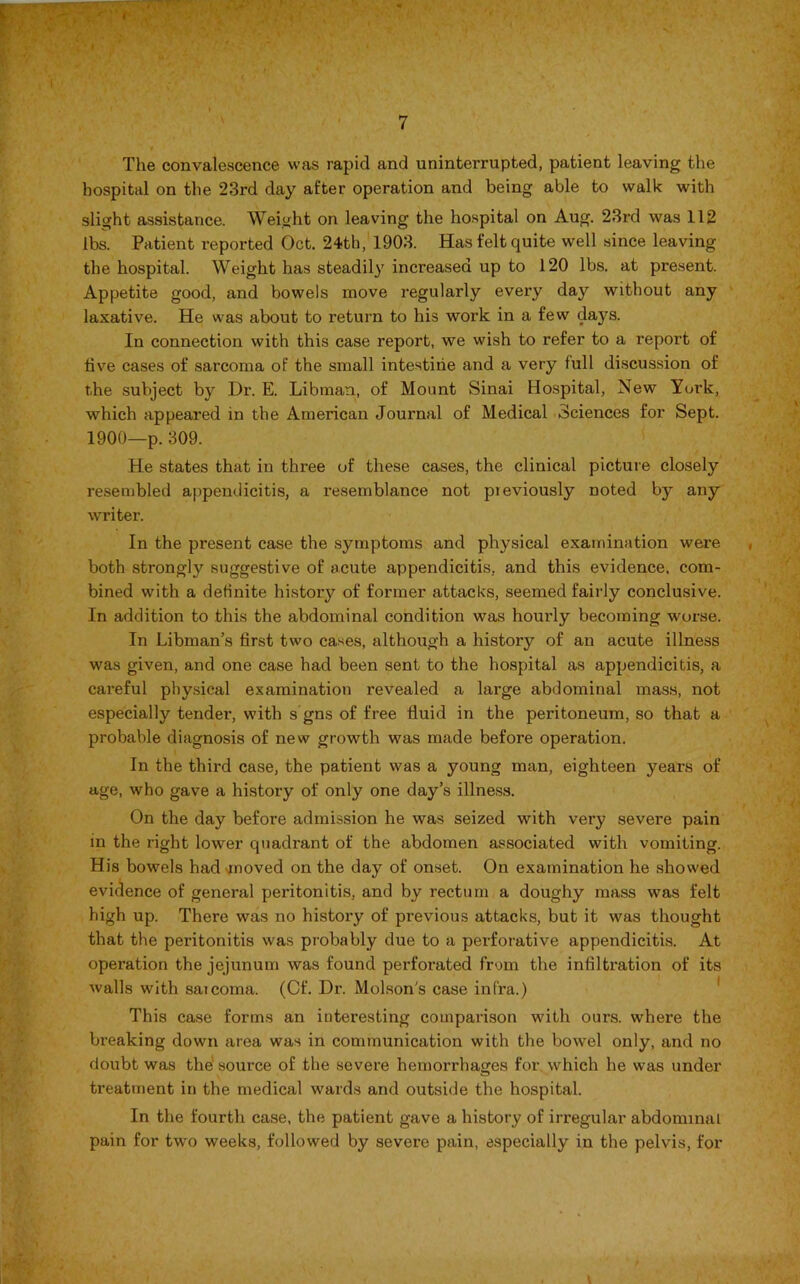 , ' v«i * I The convalescence was rapid and uninterrupted, patient leaving the hospital on the 23rd day after operation and being able to walk with slight assistance. Weight on leaving the hospital on Aug. 23rd was 112 lbs. Patient reported Oct. 24th, 1903. Has felt quite well since leaving the hospital. Weight has steadily increased up to 120 lbs. at present. Appetite good, and bowels move regularly every day without any laxative. He was about to return to his work in a few days. In connection with this case report, we wish to refer to a report of five cases of sarcoma of the small intestine and a very full discussion of the subject by Dr. E. Libman, of Mount Sinai Hospital, New York, which appeared in the American Journal of Medical Sciences for Sept. 1900—p. 309. He states that in three of these cases, the clinical picture closely resembled appendicitis, a resemblance not pieviously noted by any writer. In the present case the symptoms and physical examination were both strongly suggestive of acute appendicitis, and this evidence, com- bined with a definite history of former attacks, seemed fairly conclusive. In addition to this the abdominal condition was hourly becoming worse. In Libman’s first two cases, although a history of an acute illness was given, and one case had been sent to the hospital as appendicitis, a cai’eful physical examination revealed a large abdominal mass, not especially tender, with s gns of free fluid in the peritoneum, so that a probable diagnosis of new growth was made before operation. In the third case, the patient was a young man, eighteen years of age, who gave a history of only one day’s illness. On the day before admission he was seized with very severe pain in the right lower quadrant of the abdomen associated with vomiting. His bowels had moved on the day of onset. On examination he showed evidence of general peritonitis, and by rectum a doughy mass was felt high up. There was no history of previous attacks, but it was thought that the peritonitis was probably due to a perforative appendicitis. At operation the jejunum was found perforated from the infiltration of its walls with saicoma. (Cf. Dr. Molson's case infra.) This case forms an interesting comparison with ours, where the breaking down area was in communication with the bowel only, and no doubt was the source of the severe hemorrhages for which he was under treatment iu the medical wards and outside the hospital. In the fourth case, the patient gave a history of irregular abdominal pain for two weeks, followed by severe pain, especially in the pelvis, for V
