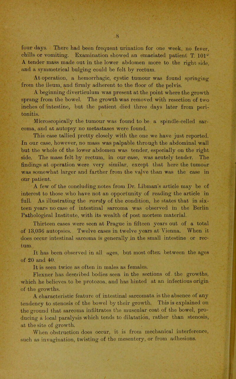 four days. There had been frequent urination for one week, no fever, chills or vomiting. Examination showed an emaciated patient T. 101° A tender mass made out in the lower abdomen more to the right side, and a symmetrical bulging could be felt by rectum. At operation, a hemorrhagic, cystic tumour was found springing from the ileum, and firmly adherent to the floor of the pelvis. A beginning diverticulum was present at the point where the growth sprang from the bowel. The growth was removed with resection of two inches of intestine, but the patient died three days later from peri- tonitis. Microscopically the tumour was found to be a spindle-celled sar- coma, and at autopsy no metastases were found. This case tallied pretty closely with the one we have just reported. In our case, however, no mass was palpable through the abdominal wall but the whole of the lower abdomen was tender, especially on the right side. The mass felt by rectum, in our case, was acutely tender. The findings at operation were very similar, except that here the tumour was somewhat larger and farther from the vajve than was the case in our patient. A few of the concluding notes from Dr. Libman’s article may be of interest to those who have not an opportunity of reading the article in full. As illustrating the rarity of the condition, he states that in six- teen years no case of intestinal sarcoma was observed in the Berlin Pathological Institute, with its wealth of post mortem material. Thirteen cases were seen at Prague in fifteen years out of a total of 13,036 autopsies. Twelve cases in twelve years at Vienna. When it does occur intestinal sarcoma is generally in the small intestine or rec- tum. It has been observed in all ages, but most often between the ages of 20 and 40. It is seen twice as often in males as females. Flexner has described bodies seen in the sections of the growths, which he believes to be protozoa, and has hinted at an infectious origin of the growths. A characteristic feature of intestinal sarcomata is the absence of any tendency to stenosis of the bowel by their growth. This is explained on the ground that sarcoma infiltrates the muscular coat of the bowel, pro- ducing a local paralysis which tends to dilatation, rather than stenosis, at the site of growth. When obstruction does occur, it is from mechanical interference, such as invagination, twisting of the mesentery, or from adhesions.